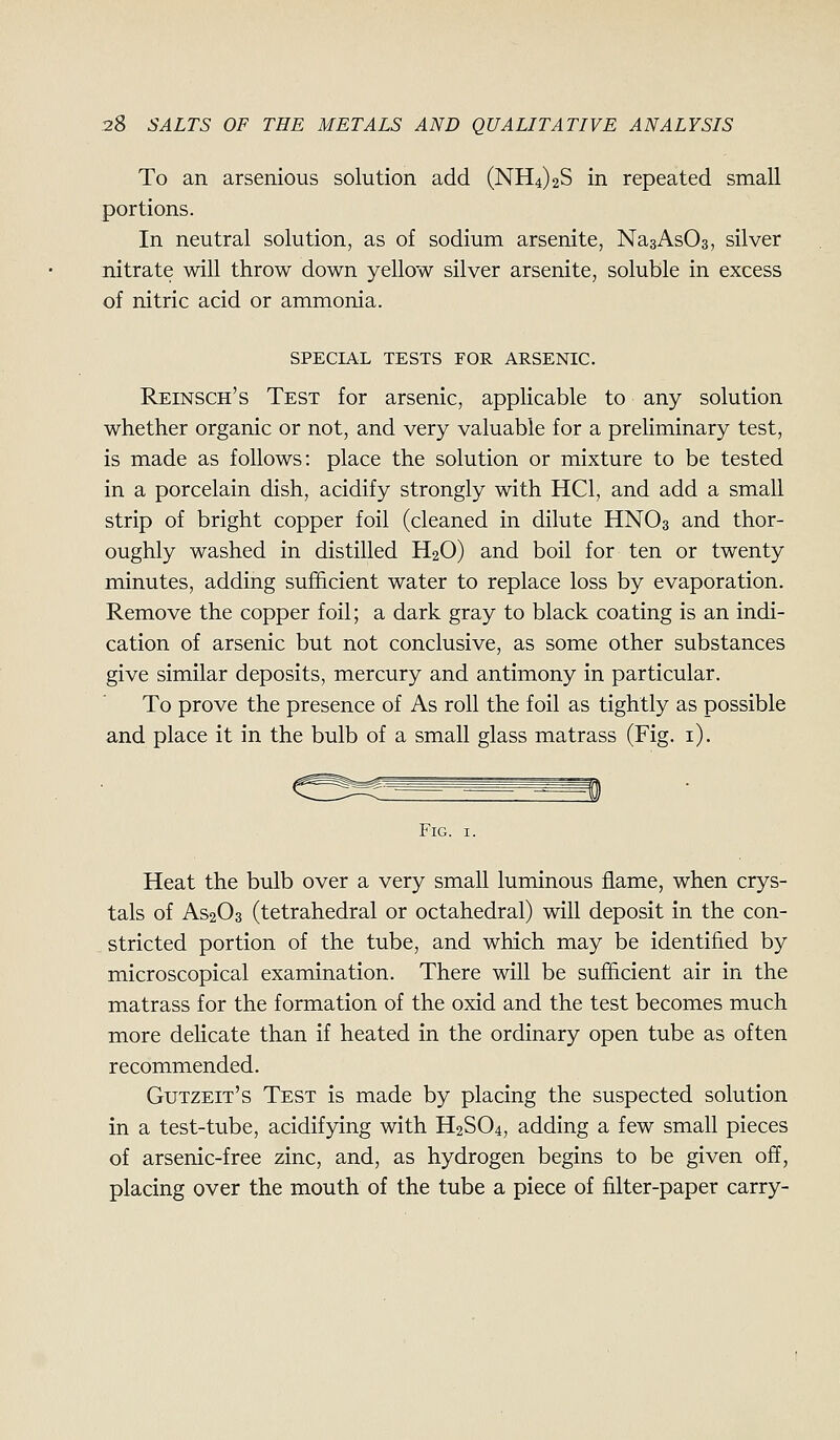 To an arsenious solution add (NH4)2S in repeated small portions. In neutral solution, as of sodium arsenite, NasAsOs, silver nitrate will throw down yellow silver arsenite, soluble in excess of nitric acid or ammonia. SPECIAL TESTS FOR ARSENIC. Reinsch's Test for arsenic, applicable to any solution whether organic or not, and very valuable for a preliminary test, is made as follows: place the solution or mixture to be tested in a porcelain dish, acidify strongly with HCl, and add a small strip of bright copper foil (cleaned in dilute HNO3 and thor- oughly washed in distilled H2O) and boil for ten or twenty minutes, adding sufficient water to replace loss by evaporation. Remove the copper foil; a dark gray to black coating is an indi- cation of arsenic but not conclusive, as some other substances give similar deposits, mercury and antimony in particular. To prove the presence of As roll the foil as tightly as possible and place it in the bulb of a small glass matrass (Fig. i). Fig. I. Heat the bulb over a very small luminous flame, when crys- tals of AS2O3 (tetrahedral or octahedral) will deposit in the con- stricted portion of the tube, and which may be identified by microscopical examination. There will be sufficient air in the matrass for the formation of the oxid and the test becomes much more dehcate than if heated in the ordinary open tube as often recommended. Gutzeit's Test is made by placing the suspected solution in a test-tube, acidifying with H2SO4, adding a few small pieces of arsenic-free zinc, and, as hydrogen begins to be given off, placing over the mouth of the tube a piece of filter-paper carry-