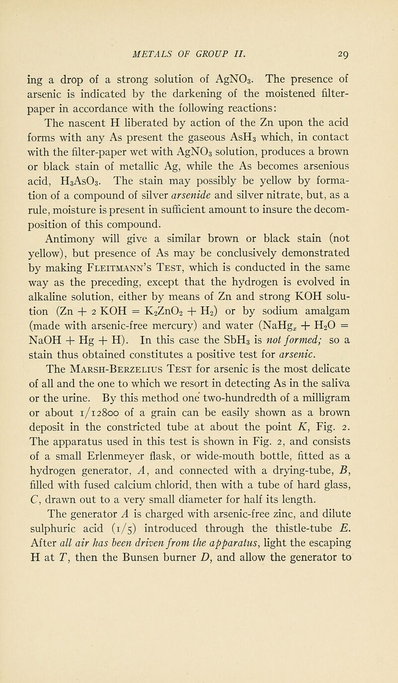 ing a drop of a strong solution of AgNOa- The presence of arsenic is indicated by the darkening of the moistened filter- paper in accordance with the following reactions: The nascent H liberated by action of the Zn upon the acid forms with any As present the gaseous AsHs which, in contact with the filter-paper wet with AgNOs solution, produces a brown or black stain of metallic Ag, while the As becomes arsenious acid, H3ASO3. The stain may possibly be yellow by forma- tion of a compound of silver arsenide and silver nitrate, but, as a rule, moisture is present in sufficient amount to insure the decom- position of this compound. Antimony will give a similar brown or black stain (not yellow), but presence of As may be conclusively demonstrated by making Fleitmann's Test, which is conducted in the same way as the preceding, except that the hydrogen is evolved in alkaline solution, either by means of Zn and strong KOH solu- tion (Zn -|- 2 KOH = K2Zn02 + H2) or by sodium amalgam (made with arsenic-free mercury) and water (NaHg^ -j- H2O = NaOH -f- Hg 4- H). In this case the SbHs is not formed; so a stain thus obtained constitutes a positive test for arsenic. The Marsh-Berzelius Test for arsenic is the most deHcate of all and the one to which we resort in detecting As in the saliva or the urine. By this method one two-hundredth of a milligram or about 1/12800 of a grain can be easily shown as a brown deposit in the constricted tube at about the point K, Fig. 2. The apparatus used in this test is shown in Fig. 2, and consists of a small Erlenmeyer flask, or wide-mouth bottle, fitted as a hydrogen generator. A, and connected with a drying-tube, B, filled with fused calcium chlorid, then with a tube of hard glass, C, drawn out to a very small diameter for half its length. The generator A is charged with arsenic-free zinc, and dilute sulphuric acid (1/5) introduced through the thistle-tube E. After all air has been driven from the apparatus, light the escaping H at r, then the Bunsen burner D, and allow the generator to