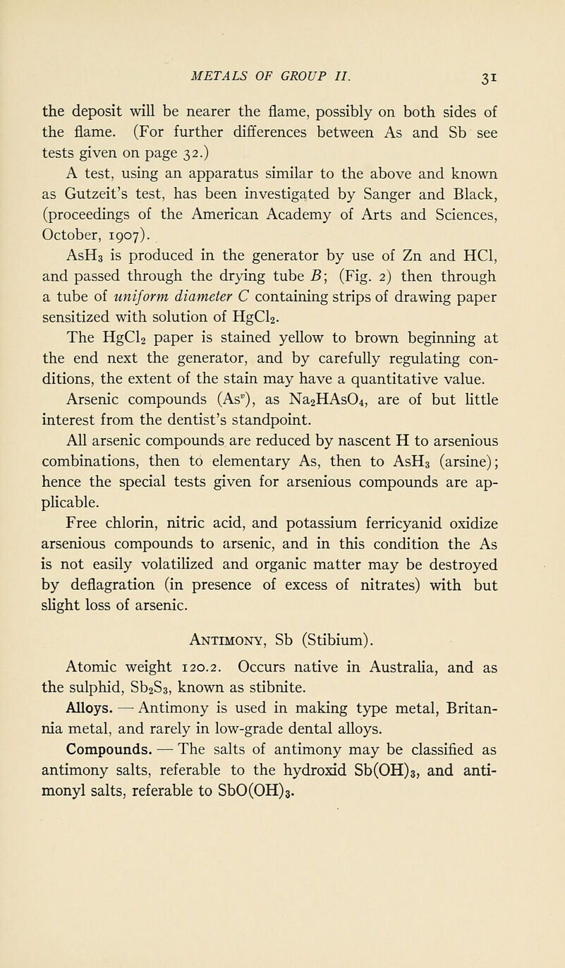 the deposit will be nearer the flame, possibly on both sides of the flame. (For further differences between As and Sb see tests given on page 32.) A test, using an apparatus similar to the above and known as Gutzeit's test, has been investigated by Sanger and Black, (proceedings of the American Academy of Arts and Sciences, October, 1907). AsHs is produced in the generator by use of Zn and HCl, and passed through the drying tube B\ (Fig. 2) then through a tube of uniform diameter C containing strips of drawing paper sensitized with solution of PIgCl2. The HgCl2 paper is stained yellow to brown beginning at the end next the generator, and by carefully regulating con- ditions, the extent of the stain may have a quantitative value. Arsenic compounds (As), as Na2HAs04, are of but Httle interest from the dentist's standpoint. All arsenic compounds, are reduced by nascent H to arsenious combinations, then to elementary As, then to AsHs (arsine); hence the special tests given for arsenious compounds are ap- plicable. Free chlorin, nitric acid, and potassium ferricyanid oxidize arsenious compounds to arsenic, and in this condition the As is not easily volatihzed and organic matter may be destroyed by deflagration (in presence of excess of nitrates) with but slight loss of arsenic. Antimony, Sb (Stibium). Atomic weight 120.2. Occurs native in Australia, and as the sulphid, Sb2S3, known as stibnite. Alloys. — Antimony is used in making type metal, Britan- nia metal, and rarely in low-grade dental alloys. Compounds. — The salts of antimony may be classified as antimony salts, referable to the hydroxid Sb(0H)3, and anti- monyl salts, referable to SbO(OH)3.