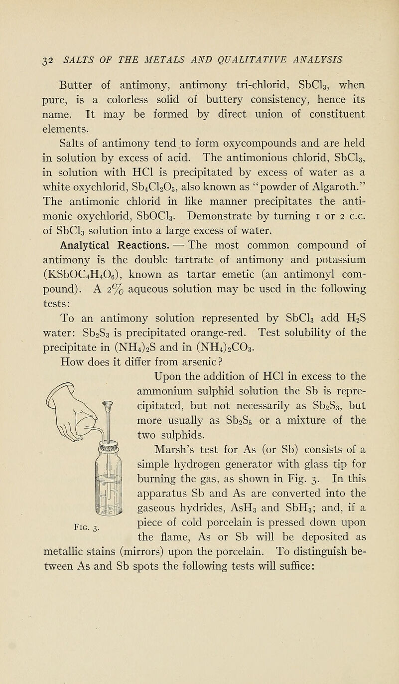 Butter of antimony, antimony tri-chlorid, SbCls, when pure, is a colorless solid of buttery consistency, hence its name. It may be formed by direct union of constituent elements. Salts of antimony tend to form oxycompounds and are held in solution by excess of acid. The antimonious chlorid, SbCla, in solution with HCl is precipitated by excess of water as a white oxychlorid, Sb4Cl205, also known as powder of Algaroth. The antimonic chlorid in like manner precipitates the anti- monic oxychlorid, SbOCla. Demonstrate by turning i or 2 c.c. of SbCla solution into a large excess of water. Analytical Reactions. — The most common compound of antimony is the double tartrate of antimony and potassium (KSbOC4H406), known as tartar emetic (an antimonyl com- pound). A 2% aqueous solution may be used in the following tests: To an antimony solution represented by SbCls add H2S water: ^hSz is precipitated orange-red. Test solubility of the precipitate in (NH4)2S and in (NH4)2C03. How does it differ from arsenic ? Upon the addition of HCl in excess to the ammonium sulphid solution the Sb is repre- cipitated, but not necessarily as Sb2S3, but more usually as Sb2S5 or a mixture of the two sulphids. Marsh's test for As (or Sb) consists of a simple hydrogen generator with glass tip for burning the gas, as shown in Fig. 3. In this apparatus Sb and As are converted into the gaseous hydrides, AsHs and SbHs; and, if a piece of cold porcelain is pressed down upon the flame, As or Sb will be deposited as metalHc stains (mirrors) upon the porcelain. To distinguish be- tween As and Sb spots the following tests will suffice: Fig. 3.