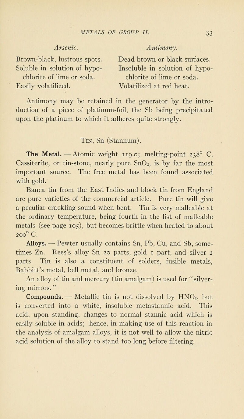 Arsenic. Antimony. Brown-black, lustrous spots. Dead brown or black surfaces. Soluble in solution of hypo- Insoluble in solution of hypo- chlorite of lime or soda. chlorite of lime or soda. Easily volatilized. Volatilized at red heat. Antimony may be retained in the generator by the intro- duction of a piece of platinum-foil, the Sb being precipitated upon the platinum to which it adheres quite strongly. Tin, Sn (Stannum). The Metal.—Atomic weight 119.0; melting-point 238° C. Cassiterite, or tin-stone, nearly pure Sn02, is by far the most important source. The free metal has been found associated with gold. Banca tin from the East Indies and block tin from England are pure varieties of the commercial article. Pure tin will give a peculiar crackling sound when bent. Tin is very malleable at the ordinary temperature, being fourth in the list of malleable metals (see page 105), but becomes brittle when heated to about o r^ 200 L. Alloys. —• Pewter usually contains Sn, Pb, Cu, and Sb, some- times Zn. Rees's alloy Sn 20 parts, gold i part, and silver 2 parts. Tin is also a constituent of solders, fusible metals, Babbitt's metal, bell metal, and bronze. An alloy of tin and mercury (tin amalgam) is used for silver- ing mirrors. Compounds. — Metallic tin is not dissolved by HNO3, but is converted into a white, insoluble metastannic acid. This acid, upon standing, changes to normal stannic acid which is easily soluble in acids; hence, in making use of this reaction in the analysis of amalgam alloys, it is not well to allow the nitric acid solution of the alloy to stand too long before filtering.