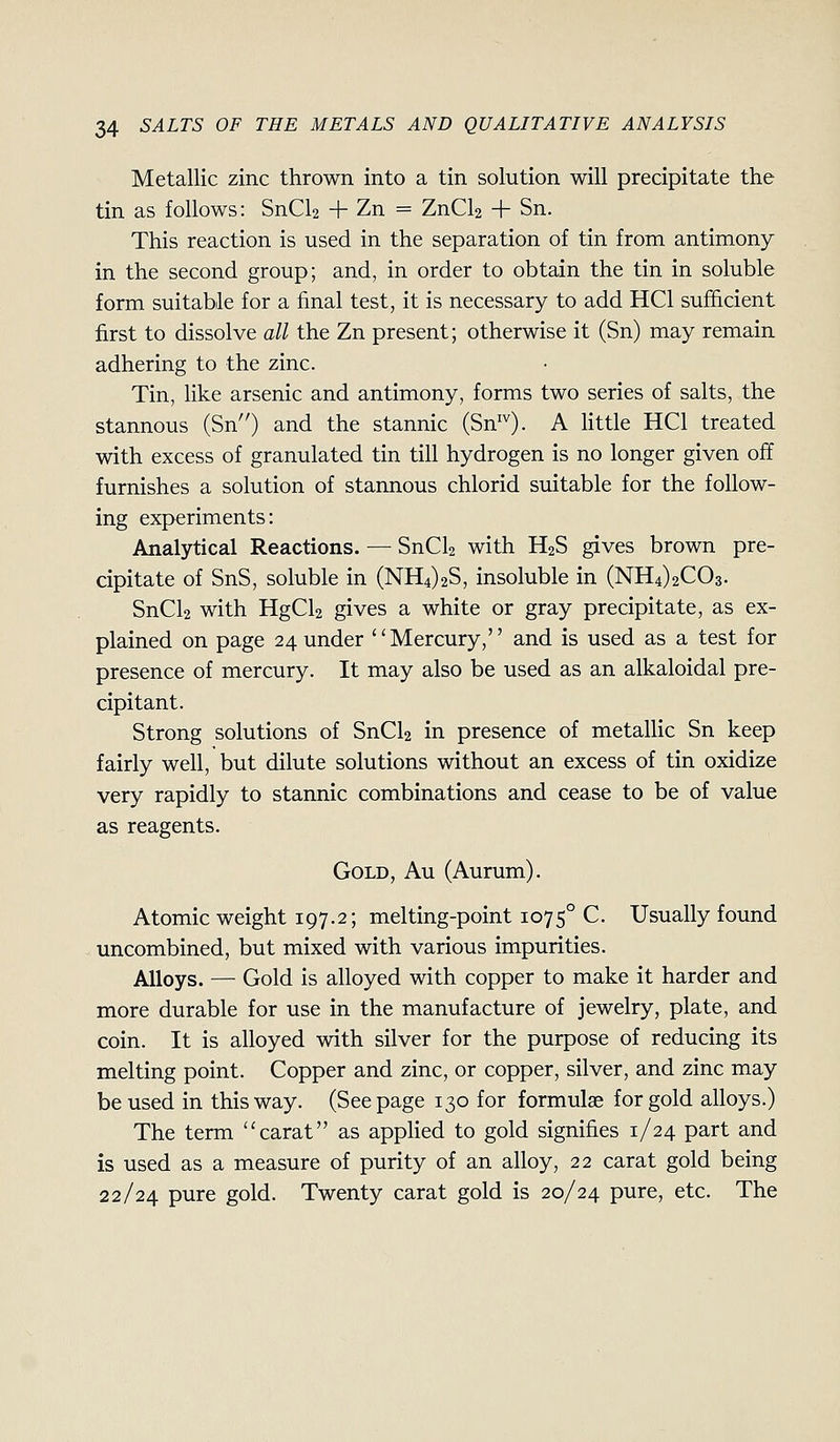 Metallic zinc thrown into a tin solution will precipitate the tin as follows: SnCl2 + Zn = ZnCl2 + Sn. This reaction is used in the separation of tin from antimony in the second group; and, in order to obtain the tin in soluble form suitable for a final test, it is necessary to add HCl sufficient first to dissolve all the Zn present; otherwise it (Sn) may remain adhering to the zinc. Tin, like arsenic and antimony, forms two series of salts, the stannous (Sn) and the stannic (Sn^^). A Httle HCl treated with excess of granulated tin till hydrogen is no longer given off furnishes a solution of stannous chlorid suitable for the follow- ing experiments: Analytical Reactions. — SnCl2 with H2S gives brown pre- cipitate of SnS, soluble in (NH4)2S, insoluble in (NH4)2C03. SnCl2 with HgCl2 gives a white or gray precipitate, as ex- plained on page 24 under Mercury, and is used as a test for presence of mercury. It may also be used as an alkaloidal pre- cipitant. Strong solutions of SnCU in presence of metallic Sn keep fairly well, but dilute solutions without an excess of tin oxidize very rapidly to stannic combinations and cease to be of value as reagents. Gold, Au (Aurum). Atomic weight 197.2; melting-point 1075° C. Usually found uncombined, but mixed with various impurities. Alloys. — Gold is alloyed with copper to make it harder and more durable for use in the manufacture of jewelry, plate, and coin. It is alloyed with silver for the purpose of reducing its melting point. Copper and zinc, or copper, silver, and zinc may be used in this way. (Seepage 130 for formulae for gold alloys.) The term carat as applied to gold signifies 1/24 part and is used as a measure of purity of an alloy, 22 carat gold being 22/24 pure gold. Twenty carat gold is 20/24 pure, etc. The