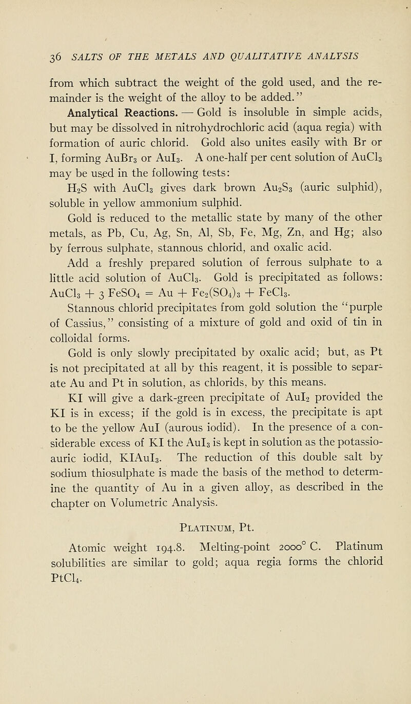 from which subtract the weight of the gold used, and the re- mainder is the weight of the alloy to be added. Analytical Reactions. — Gold is insoluble in simple acids, but may be dissolved in nitrohydrochloric acid (aqua regia) with formation of auric chlorid. Gold also unites easily with Br or I, forming AuBrs or Aula. A one-half per cent solution of AuCls may be us.ed in the following tests: H2S with AuCls gives dark brown AU2S3 (auric sulphid), soluble in yellow ammonium sulphid. Gold is reduced to the metallic state by many of the other metals, as Pb, Cu, Ag, Sn, Al, Sb, Fe, Mg, Zn, and Hg; also by ferrous sulphate, stannous chlorid, and oxalic acid. Add a freshly prepared solution of ferrous sulphate to a Kttle acid solution of AuCls- Gold is precipitated as follows: AuCls + 3 FeS04 = Au + Fe2(S04)3 + FeCls- Stannous chlorid precipitates from gold solution the purple of Cassius, consisting of a mixture of gold and oxid of tin in colloidal forms. Gold is only slowly precipitated by oxalic acid; but, as Pt is not precipitated at all by this reagent, it is possible to separ- ate Au and Pt in solution, as chlorids, by this means. KI will give a dark-green precipitate of AUI2 provided the KI is in excess; if the gold is in excess, the precipitate is apt to be the yellow Aul (aurous iodid). In the presence of a con- siderable excess of KI the Aula is kept in solution as the potassio- auric iodid, KIAuIs. The reduction of this double salt by sodium thiosulphate is made the basis of the method to determ- ine the quantity of Au in a given alloy, as described in the chapter on Volumetric Analysis. Platinum, Pt. Atomic weight 194.8. Melting-point 2000° C. Platinum solubilities are similar to gold; aqua regia forms the chlorid PtCU.