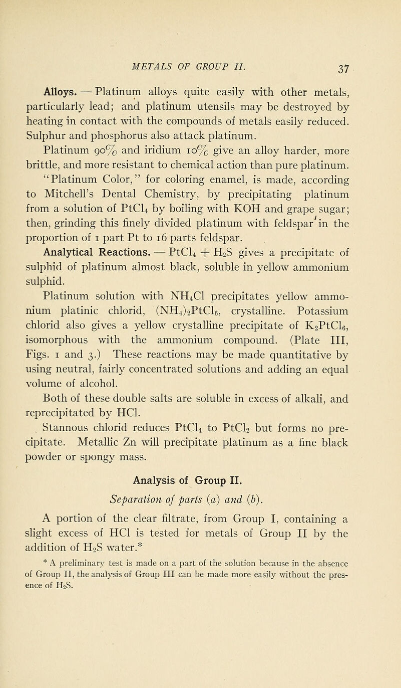 Alloys. — Platinum alloys quite easily with other metals, particularly lead; and platinum utensils may be destroyed by heating in contact with the compounds of metals easily reduced. Sulphur and phosphorus also attack platinum. Platinum 90% and iridium 10% give an alloy harder, more brittle, and more resistant to chemical action than pure platinum. Platinum Color, for coloring enamel, is made, according to Mitchell's Dental Chemistry, by precipitating platinum from a solution of PtCU by boiHng with KOH and grape sugar; then, grinding this finely divided platinum with feldspar in the proportion of i part Pt to 16 parts feldspar. Analytical Reactions. — PtCU + H2S gives a precipitate of sulphid of platinum almost black, soluble in yellow ammonium sulphid. Platinum solution with NH4CI precipitates yellow ammo- nium platinic chlorid, (NH4)2PtCl6, crystalline. Potassium chlorid also gives a yellow crystalline precipitate of K2PtCl6, isomorphous with the ammonium compound. (Plate III, Figs. I and 3.) These reactions may be made quantitative by using neutral, fairly concentrated solutions and adding an equal volume of alcohol. Both of these double salts are soluble in excess of alkali, and reprecipitated by HCl. Stannous chlorid reduces PtCU to PtCU but forms no pre- cipitate. Metalhc Zn will precipitate platinum as a fine black powder or spongy mass. Analysis of Group II. Separation of parts (a) and (b). A portion of the clear filtrate, from Group I, containing a slight excess of HCl is tested for metals of Group II by the addition of H2S water.* * A preliminary test is made on a part of the solution because in the absence of Group II, the analysis of Group III can be made more easily without the pres- ence of H2S.