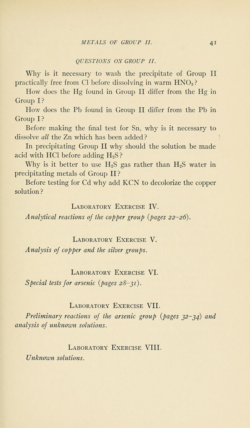 QUESTIONS ON GROUP II. Why is it necessary to wash the precipitate of Group II practically free from CI before dissolving in warm HNO3 ? How does the Hg found in Group II differ from the Hg in Group I? How does the Pb found in Group II differ from the Pb in Group I? Before making the final test for Sn, why is it necessary to dissolve all the Zn which has been added ? In precipitating Group II why should the solution be made acid with HCl before adding H2S ? Why is it better to use H2S gas rather than H2S water in precipitating metals of Group II ? Before testing for Cd why add KCN to decolorize the copper solution ? Laboratory Exercise IV. Analytical reactions of the copper group {pages 22-26). Laboratory Exercise V. Analysis of copper and the silver groups. Laboratory Exercise VI. Special tests for arsenic {pages 28-ji). Laboratory Exercise VII. Preliminary reactions of the arsenic group {pages 32-^4) and analysis of unknown solutions. Laboratory Exercise VIII. Unknown solutions.