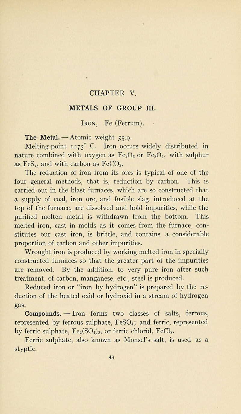 CHAPTER V. METALS OF GROUP III. Iron, Fe (Ferrum). - The Metal.—Atomic weight 55.9. Melting-point 1275° C. Iron occurs widely distributed in nature combined with oxygen as Fe203 or Fe304, with sulphur as FeSa, and with carbon as FeCOa. The reduction of iron from its ores is typical of one of the four general methods, that is, reduction by carbon. This is carried out in the blast furnaces, which are so constructed that a supply of coal, iron ore, and fusible slag, introduced at the top of the furnace, are dissolved and hold impurities, while the purified molten metal is withdrawn from the bottom. This melted iron, cast in molds as it comes from the furnace, con- stitutes our cast iron, is brittle, and contains a considerable proportion of carbon and other impurities. Wrought iron is produced by working melted iron in specially constructed furnaces so that the greater part of the impurities are removed. By the addition, to very pure iron after such treatment, of carbon, manganese, etc., steel is produced. Reduced iron or iron by hydrogen is prepared by the re- duction of the heated oxid or hydroxid in a stream of hydrogen gas. Compounds. — Iron forms two classes of salts, ferrous, represented by ferrous sulphate, FeS04; and ferric, represented by ferric sulphate, Fe2(S04)3, or ferric chlorid, FeCls. Ferric sulphate, also known as Monsel's salt, is used as a st3rptic.