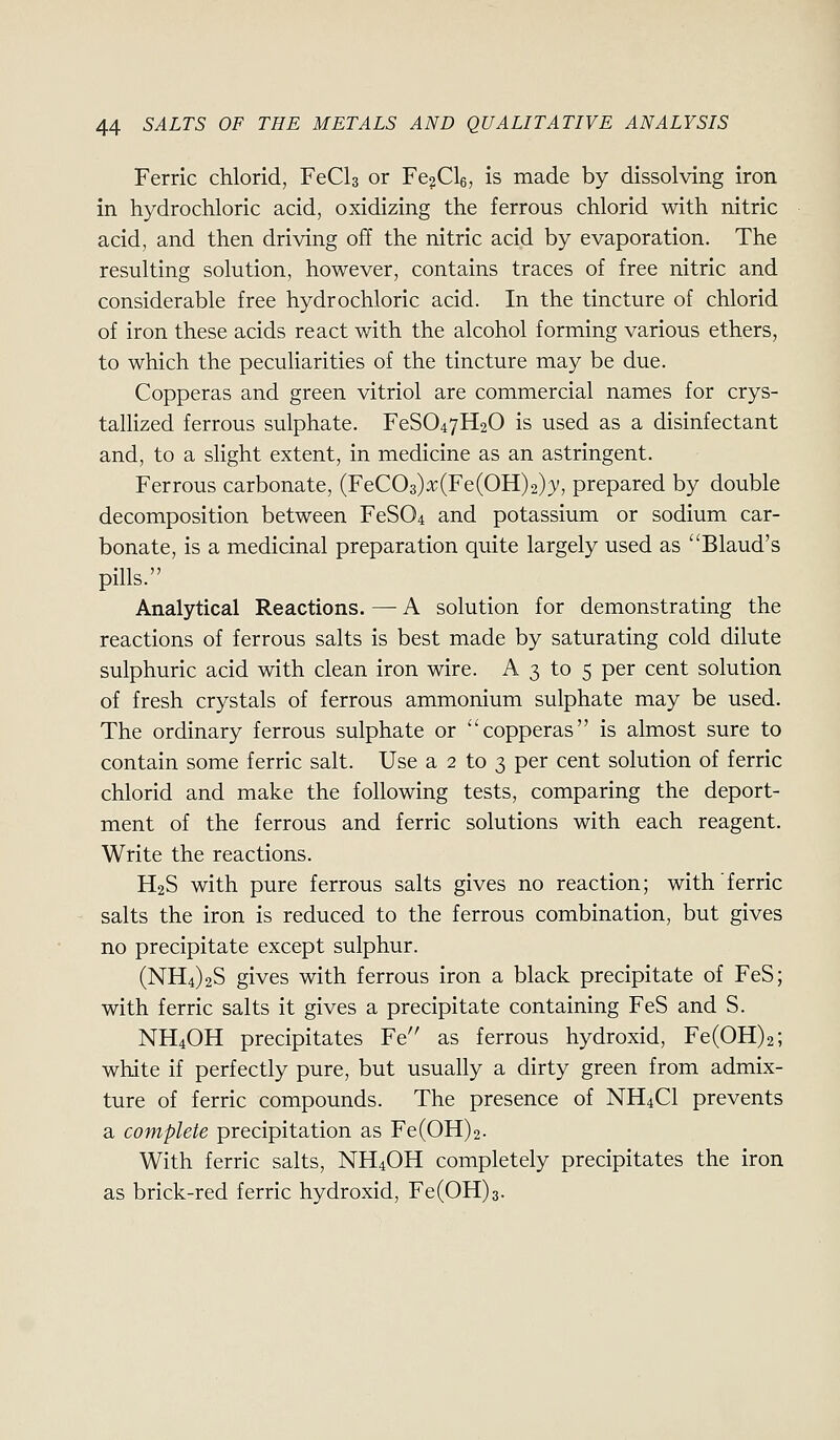 Ferric chlorid, FeCls or Fe^Cle, is made by dissolving iron in hydrochloric acid, oxidizing the ferrous chlorid with nitric acid, and then driving ojBf the nitric acid by evaporation. The resulting solution, however, contains traces of free nitric and considerable free hydrochloric acid. In the tincture of chlorid of iron these acids react with the alcohol forming various ethers, to which the peculiarities of the tincture may be due. Copperas and green vitriol are commercial names for crys- tallized ferrous sulphate. FeS047H20 is used as a disinfectant and, to a slight extent, in medicine as an astringent. Ferrous carbonate, (FeC03)x(Fe(OH)2)3', prepared by double decomposition between FeS04 and potassium or sodium car- bonate, is a medicinal preparation quite largely used as Blaud's pills. Analytical Reactions. — A solution for demonstrating the reactions of ferrous salts is best made by saturating cold dilute sulphuric acid with clean iron wire. A 3 to 5 per cent solution of fresh crystals of ferrous ammonium sulphate may be used. The ordinary ferrous sulphate or copperas is almost sure to contain some ferric salt. Use a 2 to 3 per cent solution of ferric chlorid and make the following tests, comparing the deport- ment of the ferrous and ferric solutions with each reagent. Write the reactions. H2S with pure ferrous salts gives no reaction; with ferric salts the iron is reduced to the ferrous combination, but gives no precipitate except sulphur. (NH4)2S gives with ferrous iron a black precipitate of FeS; with ferric salts it gives a precipitate containing FeS and S. NH4OH precipitates Fe as ferrous hydroxid, Fe(0H)2; white if perfectly pure, but usually a dirty green from admix- ture of ferric compounds. The presence of NH4CI prevents a complete precipitation as Fe(0H)2. With ferric salts, NH4OH completely precipitates the iron as brick-red ferric hydroxid, Fe(0H)3.