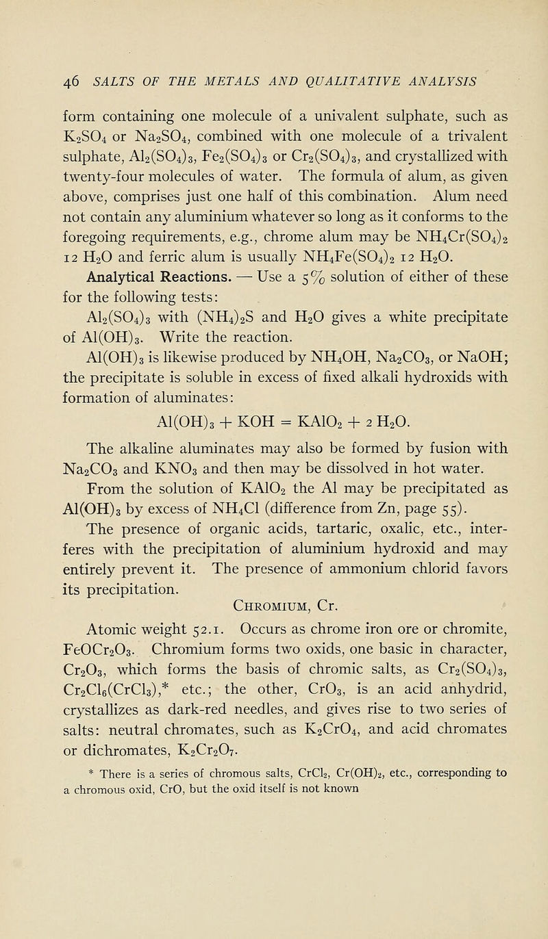 form containing one molecule of a univalent sulphate, such as K2SO4 or Na2S04, combined with one molecule of a trivalent sulphate, Al2(S04)3, Fe2(S04)3 or Cr2(S04)3, and crystallized with twenty-four molecules of water. The formula of alum, as given above, comprises just one half of this combination. Alum need not contain any aluminium whatever so long as it conforms to the foregoing requirements, e.g., chrome alum may be NH4Cr(804)2 12 H2O and ferric alum is usually NH4Fe(S04)2 12 H2O. Analytical Reactions. — Use a 5% solution of either of these for the following tests: AI2 (504)3 with (NH4)2S and H2O gives a white precipitate of A1(0H)3. Write the reaction. A1(0H)3 is likewise produced by NH4OH, NasCOg, or NaOH; the precipitate is soluble in excess of fixed alkali hydroxids with formation of aluminates: A1(0H)3 + KOH = KAIO2 + 2 H2O. The alkaline aluminates may also be formed by fusion with Na2C03 and KNO3 and then may be dissolved in hot water. From the solution of KAIO2 the Al may be precipitated as Al(OH)3 by excess of NH4CI (difference from Zn, page 55). The presence of organic acids, tartaric, oxalic, etc., inter- feres with the precipitation of aluminium hydroxid and may entirely prevent it. The presence of ammonium chlorid favors its precipitation. Chromium, Cr. Atomic weight 52.1. Occurs as chrome iron ore or chromite, FeOCr203. Chromium forms two oxids, one basic in character, Cr203, which forms the basis of chromic salts, as Cr2(804)3, Cr2Cl6(CrCl3),* etc.; the other, CrOs, is an acid anhydrid, crystallizes as dark-red needles, and gives rise to two series of salts: neutral chromates, such as K2Cr04, and acid chromates or dichromates, K2Cr207. * There is a series of chromous salts, CrCl2, Cr(0H)2, etc., corresponding to a chromous oxid, CrO, but the oxid itself is not known