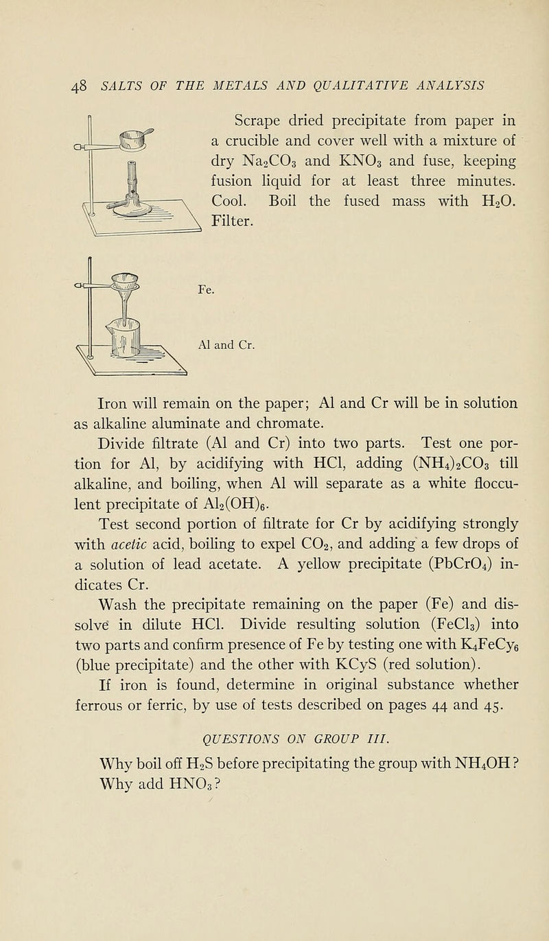 Scrape dried precipitate from paper in a crucible and cover well with a mixture of dry Na2C03 and KNO3 and fuse, keeping fusion liquid for at least three minutes. Cool. Boil the fused mass with H2O. Filter. Al and Cr. Iron will remain on the paper; Al and Cr will be in solution as alkaline aluminate and chromate. Divide filtrate (Al and Cr) into two parts. Test one por- tion for Al, by acidifying with HCl, adding (NH4)2C03 till alkaline, and boiling, when Al will separate as a white floccu- lent precipitate of Al2(OH)6. Test second portion of filtrate for Cr by acidifying strongly with acetic acid, boiling to expel CO2, and adding a few drops of a solution of lead acetate. A yellow precipitate (PbCr04) in- dicates Cr. Wash the precipitate remaining on the paper (Fe) and dis- solve in dilute HCl. Divide resulting solution (FeCls) into two parts and confirm presence of Fe by testing one with K4FeCy6 (blue precipitate) and the other with KCyS (red solution). If iron is found, determine in original substance whether ferrous or ferric, by use of tests described on pages 44 and 45. QUESTIONS ON GROUP III. Why boil off H2S before precipitating the group with NII4OH ? Why addHNOg?