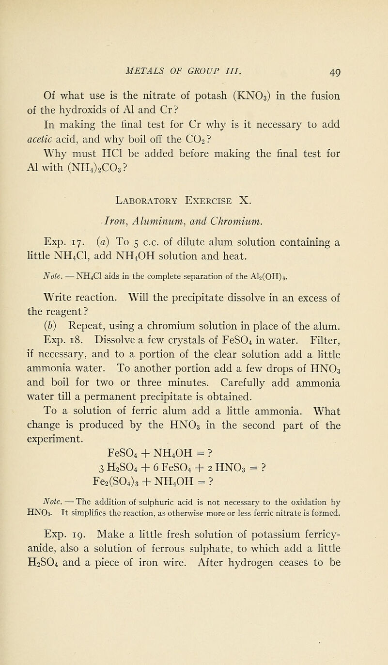 Of what use is the nitrate of potash (KNO3) in the fusion of the hydroxids of Al and Cr? In making the final test for Cr why is it necessary to add acetic acid, and why boil off the CO2 ? Why must HCl be added before making the final test for Alwith (NHOaCOs? Laboratory Exercise X. Iron, Aluminum, and Chromium. Exp. 17. (a) To 5 c.c. of dilute alum solution containing a little NH4CI, add NH4OH solution and heat. Note. — NH4CI aids in the complete separation of the Al2(OH)6. Write reaction. Will the precipitate dissolve in an excess of the reagent ? {h) Repeat, using a chromium solution in place of the alum. Exp. 18. Dissolve a few crystals of FeS04 in water. Filter, if necessary, and to a portion of the clear solution add a little ammonia water. To another portion add a few drops of HNO3 and boil for two or three minutes. Carefully add ammonia water till a permanent precipitate is obtained. To a solution of ferric alum add a little ammonia. What change is produced by the HNO3 in the second part of the experiment. FeS04 + NH4OH = ? 3 H2SO4 + 6 FeS04 + 2 HNO3 = ? Fe2(S04)3 + NH4OH = ? Note. — The addition of sulphuric acid is not necessary to the oxidation by HNO3. It simplifies the reaction, as otherwise more or less ferric nitrate is formed. Exp. ig. Make a little fresh solution of potassium ferricy- anide, also a solution of ferrous sulphate, to which add a little H2SO4 and a piece of iron wire. After hydrogen ceases to be