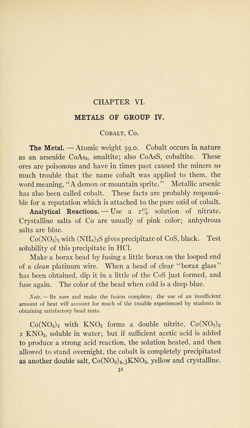 CHAPTER VI. METALS OF GROUP IV. Cobalt, Co. The Metal. — Atomic weight 59.0. Cobalt occurs in nature as an arsenide C0AS2, smaltite; also CoAsS, cobaltite. These ores are poisonous and have in times past caused the miners so much trouble that the name cobalt was applied to them, the word meaning, A demon or mountain sprite. MetalHc arsenic has also been called cobalt. These facts are probably responsi- ble for a reputation which is attached to the pure oxid of cobalt. Analytical Reactions.—Use a 2% solution of nitrate. CrystalHne salts of Co are usually of pink color; anhydrous salts are blue. Co(N03)2 with (NH4)2S gives precipitate of CoS, black. Test solubility of this precipitate in HCl. Make a borax bead by fusing a Uttle borax on the looped end of a clean platinum wire. When a bead of clear borax glass has been obtained, dip it in a little of the CoS just formed, and fuse again. The color of the bead when cold is a deep blue. Note.—Be sure and make the fusion complete; the use of an insufScient amount of heat will account for much of the trouble experienced by students in obtaining satisfactory bead tests. Co(N03)2 with KNO2 forms a double nitrite, Co(N02)2 2 KNO2, soluble in water; but if sufficient acetic acid is added to produce a strong acid reaction, the solution heated, and then allowed to stand overnight, the cobalt is completely precipitated as another double salt, Co(N02)3,3KN02, yellow and crystalline. SI