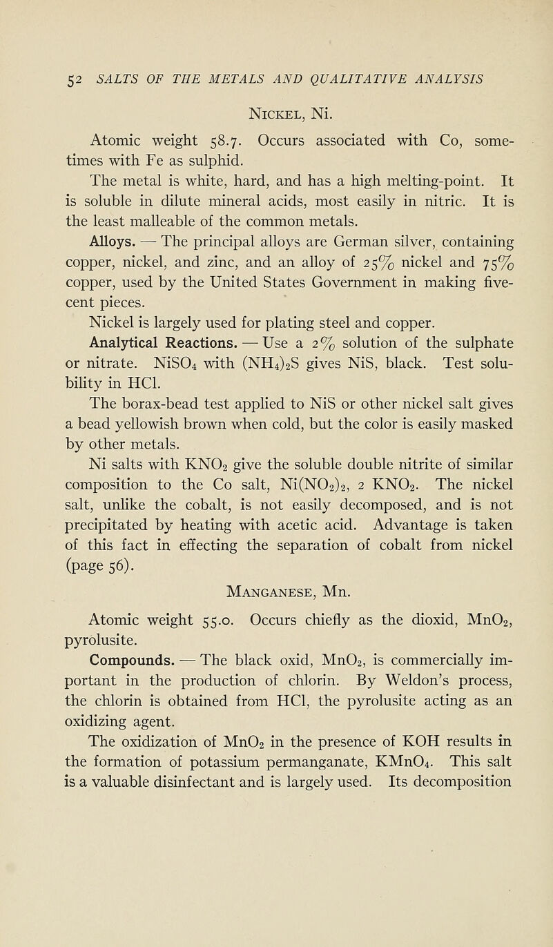 Nickel, Ni. Atomic weight 58.7. Occurs associated with Co, some- times with Fe as sulphid. The metal is white, hard, and has a high melting-point. It is soluble in dilute mineral acids, most easily in nitric. It is the least malleable of the common metals. Alloys. — The principal alloys are German silver, containing copper, nickel, and zinc, and an alloy of 25% nickel and 75% copper, used by the United States Government in making five- cent pieces. Nickel is largely used for plating steel and copper. Analytical Reactions. — Use a 2% solution of the sulphate or nitrate. NiS04 with (NH4)2S gives NiS, black. Test solu- bihty in HCl. The borax-bead test applied to NiS or other nickel salt gives a bead yellowish brown when cold, but the color is easily masked by other metals. Ni salts with KNO2 give the soluble double nitrite of similar composition to the Co salt, Ni(N02)2, 2 KNO2. The nickel salt, unHke the cobalt, is not easily decomposed, and is not precipitated by heating with acetic acid. Advantage is taken of this fact in effecting the separation of cobalt from nickel (page 56). Manganese, Mn. Atomic weight 55.0. Occurs chiefly as the dioxid, Mn02, pyrolusite. Compounds. — The black oxid, Mn02, is commercially im- portant in the production of chlorin. By Weldon's process, the chlorin is obtained from HCl, the pyrolusite acting as an oxidizing agent. The oxidization of MnOa in the presence of KOH results in the formation of potassium permanganate, KMn04. This salt is a valuable disinfectant and is largely used. Its decomposition