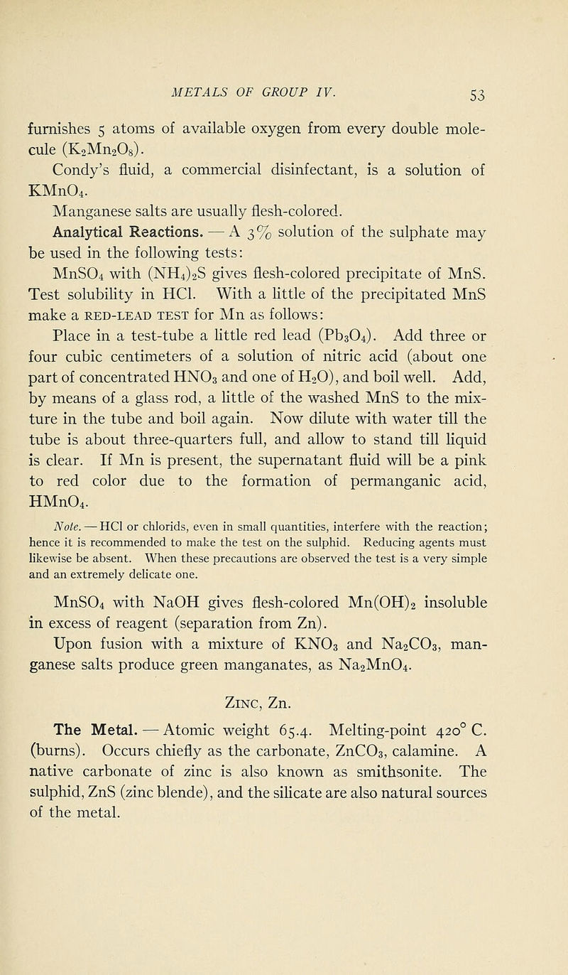 furnishes 5 atoms of available oxygen from every double mole- cule (KzMnaOs). Condy's fluid, a commercial disinfectant, is a solution of KMn04. Manganese salts are usually flesh-colored. Analytical Reactions. — A 3% solution of the sulphate may be used in the following tests: MnS04 with (NH4)2S gives flesh-colored precipitate of MnS. Test solubihty in HCl. With a httle of the precipitated MnS make a red-lead test for Mn as follows: Place in a test-tube a little red lead (Pb304). Add three or four cubic centimeters of a solution of nitric acid (about one part of concentrated HNO3 and one of H2O), and boil well. Add, by means of a glass rod, a httle of the washed MnS to the mix- ture in the tube and boil again. Now dilute with water till the tube is about three-quarters full, and allow to stand till hquid is clear. If Mn is present, the supernatant fluid will be a pink to red color due to the formation of permanganic acid, HMn04. Note. — HCl or chlorids, even in small quantities, interfere with the reaction; hence it is recommended to make the test on the sulphid. Reducing agents must likewise be absent. When these precautions are observed the test is a very simple and an extremely delicate one. MnS04 with NaOH gives flesh-colored Mn(0H)2 insoluble in excess of reagent (separation from Zn). Upon fusion with a mixture of KNO3 and Na2C03, man- ganese salts produce green manganates, as Na2Mn04. Zinc, Zn. The Metal. — Atomic weight 65.4. Melting-point 420° C. (burns). Occurs chiefly as the carbonate, ZnCOs, calamine. A native carbonate of zinc is also known as smithsonite. The sulphid, ZnS (zinc blende), and the silicate are also natural sources of the metal.