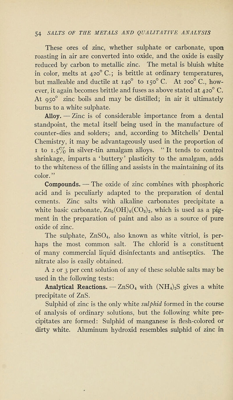 These ores of zinc, whether sulphate or carbonate, upon roasting in air are converted into oxide, and the oxide is easily reduced by carbon to metallic zinc. The metal is bluish white in color, melts at 420° C; is brittle at ordinary temperatures, but malleable and ductile at 140° to 150° C. At 200° C, how- ever, it again becomes brittle and fuses as above stated at 420° C. At 950° zinc boils and may be distilled; in air it ultimately burns to a white sulphate. Alloy. — Zinc is of considerable importance from a dental standpoint, the metal itself being used in the manufacture of counter-dies and solders; and, according to Mitchells' Dental Chemistry, it may be advantageously used in the proportion of I to 1.5% in silver-tin amalgam alloys. It tends to control shrinkage, imparts a 'buttery' plasticity to the amalgam, adds to the whiteness of the filling and assists in the maintaining of its color. Compounds. — The oxide of zinc combines with phosphoric acid and is peculiarly adapted to the preparation of dental cements. Zinc salts with alkaline carbonates precipitate a white basic carbonate, Zns(OH)6(003)2, which is used as a pig- ment in the preparation of paint and also as a source of pure oxide of zinc. The sulphate, ZnS04, also known as white vitriol, is per- haps the most common salt. The chlorid is a constituent of many commercial Hquid disinfectants and antiseptics. The nitrate also is easily obtained. A 2 or 3 per cent solution of any of these soluble salts may be used in the following tests: Analytical Reactions. — ZnS04 with (NH4)2S gives a white precipitate of ZnS. Sulphid of zinc is the only white sulphid formed in the course of analysis of ordinary solutions, but the following white pre- cipitates are formed: Sulphid of manganese is flesh-colored or dirty white. Aluminum hydroxid resembles sulphid of zinc in
