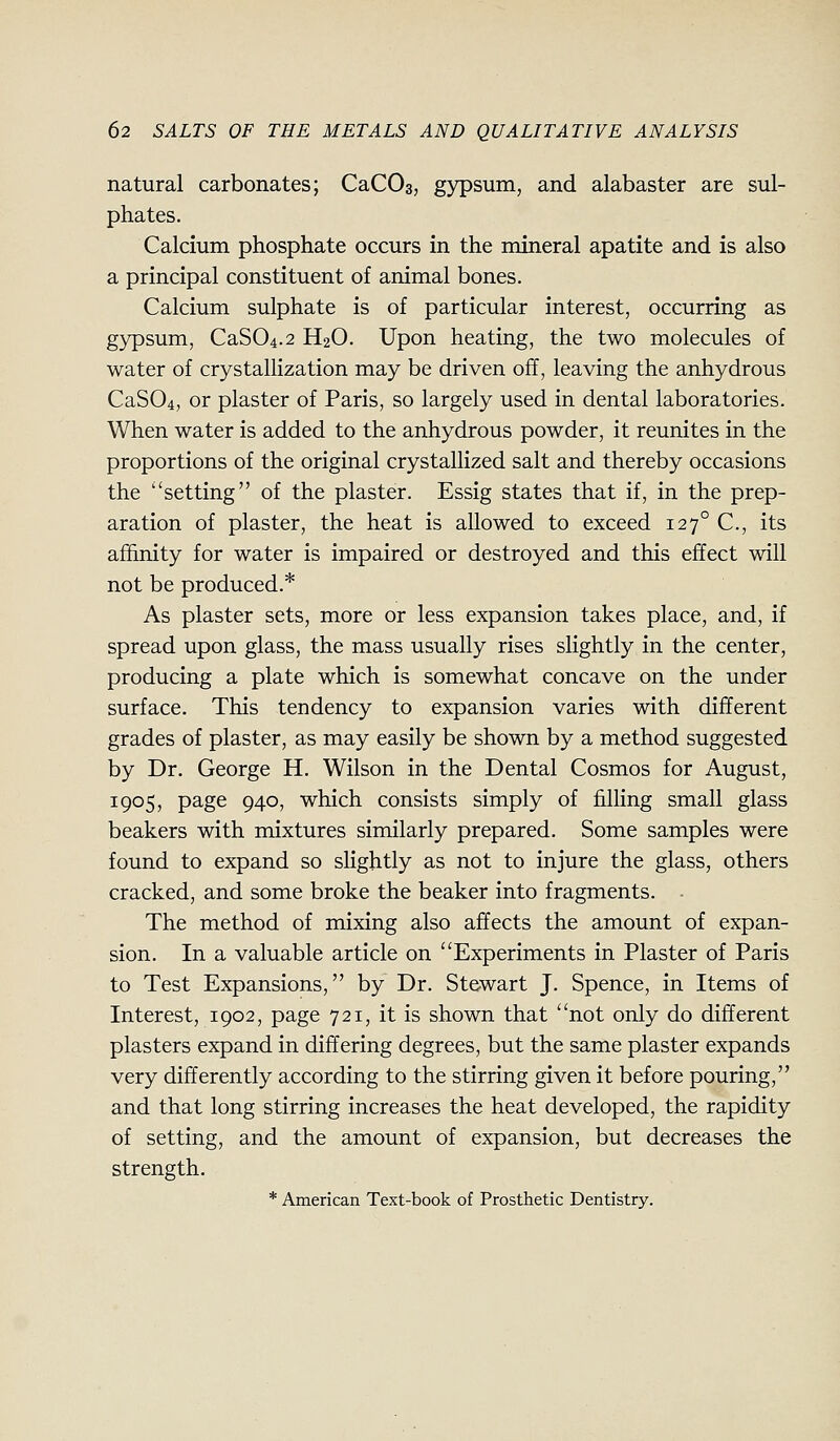 natural carbonates; CaCOs, gypsum, and alabaster are sul- phates. Calcium phosphate occurs in the mineral apatite and is also a principal constituent of animal bones. Calcium sulphate is of particular interest, occurring as gypsum, CaS04.2 H2O. Upon heating, the two molecules of water of crystallization may be driven off, leaving the anhydrous CaS04, or plaster of Paris, so largely used in dental laboratories. When water is added to the anhydrous powder, it reunites in the proportions of the original crystallized salt and thereby occasions the setting of the plaster. Essig states that if, in the prep- aration of plaster, the heat is allowed to exceed 127° C, its affinity for water is impaired or destroyed and this effect will not be produced.* As plaster sets, more or less expansion takes place, and, if spread upon glass, the mass usually rises slightly in the center, producing a plate which is somewhat concave on the under surface. This tendency to expansion varies with different grades of plaster, as may easily be shown by a method suggested by Dr. George H. Wilson in the Dental Cosmos for August, 1905, page 940, which consists simply of filling small glass beakers with mixtures similarly prepared. Some samples were found to expand so sHghtly as not to injure the glass, others cracked, and some broke the beaker into fragments. The method of mixing also affects the amount of expan- sion. In a valuable article on Experiments in Plaster of Paris to Test Expansions, by Dr. Stewart J. Spence, in Items of Interest, 1902, page 721, it is shown that not only do different plasters expand in differing degrees, but the same plaster expands very differently according to the stirring given it before pouring, and that long stirring increases the heat developed, the rapidity of setting, and the amount of expansion, but decreases the strength. * American Text-book of Prosthetic Dentistry.