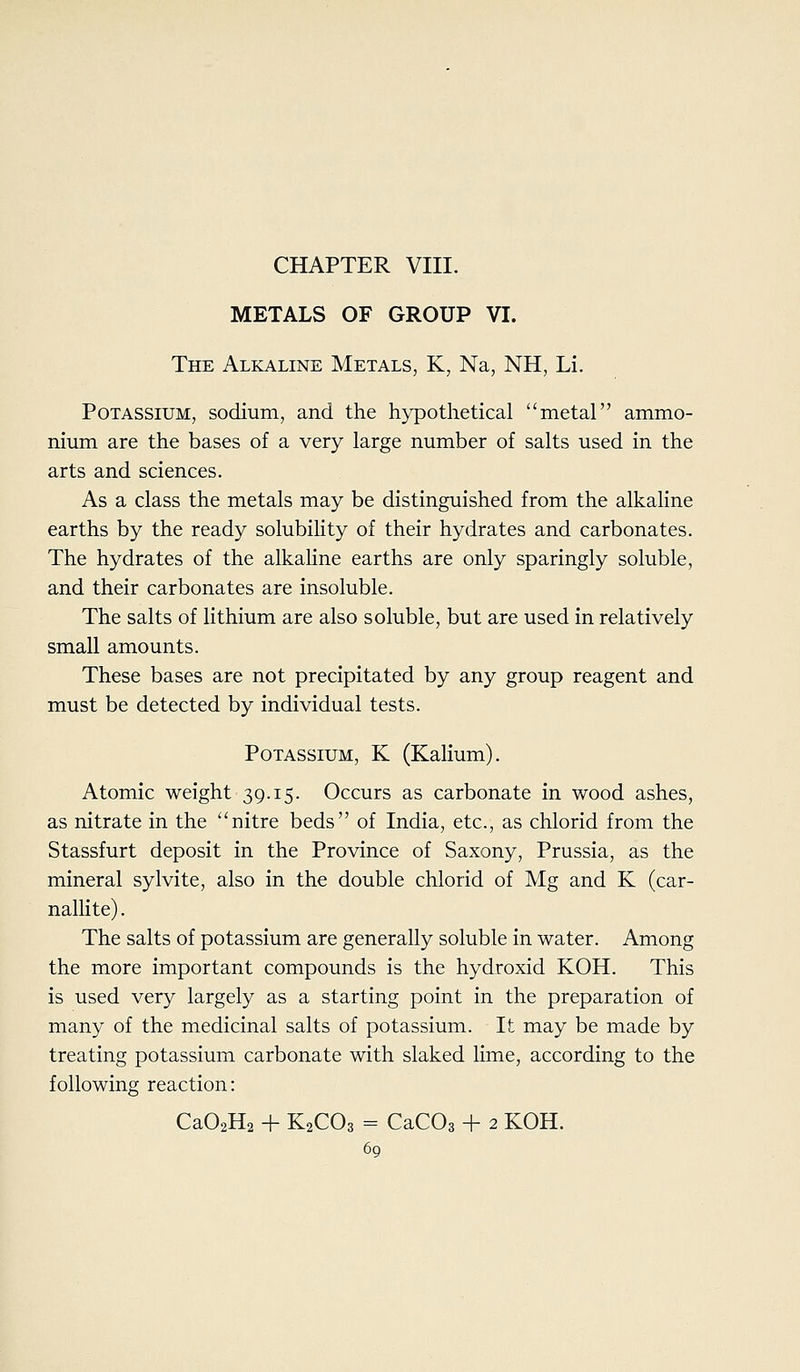 CHAPTER VIII. METALS OF GROUP VI. The Alkaline Metals, K, Na, NH, Li. Potassium, sodium, and the hypothetical metal ammo- nium are the bases of a very large number of salts used in the arts and sciences. As a class the metals may be distinguished from the alkaline earths by the ready solubility of their hydrates and carbonates. The hydrates of the alkahne earths are only sparingly soluble, and their carbonates are insoluble. The salts of lithium are also soluble, but are used in relatively small amounts. These bases are not precipitated by any group reagent and must be detected by individual tests. Potassium, K (Kalium). Atomic weight 39.15. Occurs as carbonate in wood ashes, as nitrate in the nitre beds of India, etc., as chlorid from the Stassfurt deposit in the Province of Saxony, Prussia, as the mineral sylvite, also in the double chlorid of Mg and K (car- nallite). The salts of potassium are generally soluble in water. Among the more important compounds is the hydroxid KOH. This is used very largely as a starting point in the preparation of many of the medicinal salts of potassium. It may be made by treating potassium carbonate with slaked lime, according to the following reaction: Ca02H2 + K2CO3 = CaCOs + 2 KOH.