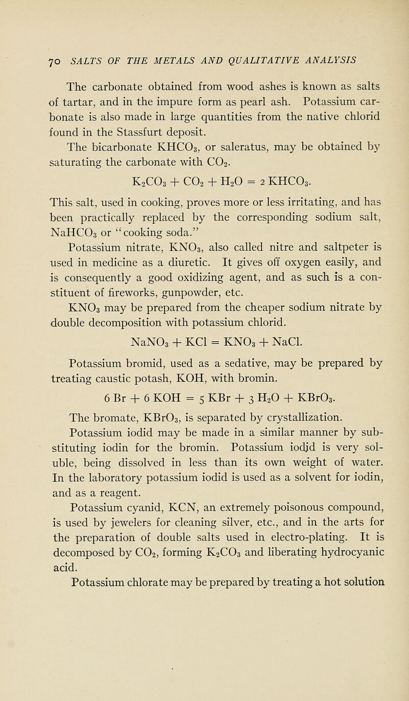 The carbonate obtained from wood ashes is known as salts of tartar, and in the impure form as pearl ash. Potassium car- bonate is also made in large quantities from the native chlorid found in the Stassfurt deposit. The bicarbonate KHCO3, or saleratus, may be obtained by saturating the carbonate with CO2. K2CO3 + CO2 + H2O = 2 KHCO3. This salt, used in cooking, proves more or less irritating, and has been practically replaced by the corresponding sodium salt, NaHCOa or cooking soda. Potassium nitrate, KNO3, also called nitre and saltpeter is used in medicine as a diuretic. It gives off oxygen easily, and is consequently a good oxidizing agent, and as such is a con- stituent of fireworks, gunpowder, etc. KNO3 may be prepared from the cheaper sodium nitrate by double decomposition with potassium chlorid. NaNOs + KCl = KNO3 + NaCl. Potassium bromid, used as a sedative, may be prepared by treating caustic potash, KOH, with bromin. 6 Br -t- 6 KOH = 5 KBr + 3 H2O -\- KBr03. The bromate, KBr03, is separated by crystallization. Potassium iodid may be made in a similar manner by sub- stituting iodin for the bromin. Potassium iodid is very sol- uble, being dissolved in less than its own weight of water. In the laboratory potassium iodid is used as a solvent for iodin, and as a reagent. Potassium cyanid, KCN, an extremely poisonous compound, is used by jewelers for cleaning silver, etc., and in the arts for the preparation of double salts used in electro-plating. It is decomposed by CO2, forming K2CO3 and Hberating hydrocyanic acid. Potassium chlorate may be prepared by treating a hot solution