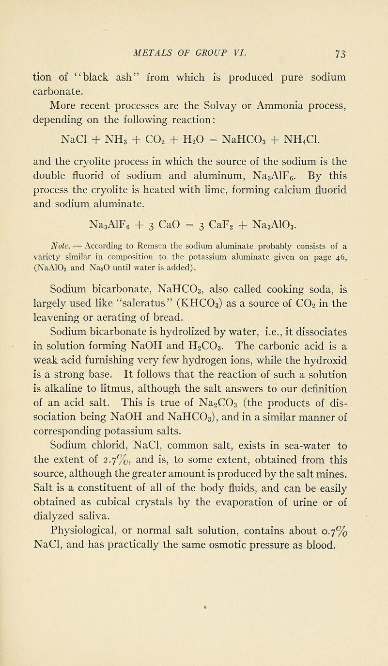 tion of black ash from which is produced pure sodium carbonate. More recent processes are the Solvay or Ammonia process^ depending on the following reaction: NaCl + NH3 + CO2 + H2O = NaHCOs + NH4CI. and the cryolite process in which the source of the sodium is the double fiuorid of sodium and aluminum, NasAlFe. By this process the cryolite is heated with Hme, forming calcium fiuorid and sodium alummate. NasAlFs + 3 CaO = 3 CaFa + NagAlOs. Note. — According to Remsen the sodium aluminate probably consists of a variety similar in composition to the potassium aluminate given on page 46, (NaA102 and Na20 until water is added). Sodium bicarbonate, NaHCOs, also called cooking soda, is largely used like saleratus (KHCO3) as a source of CO2 in the leavening or aerating of bread. Sodium bicarbonate is hydrolized by water, i.e., it dissociates in solution forming NaOH and H2CO3. The carbonic acid is a weak -acid furnishing very few hydrogen ions, while the hydroxid is a strong base. It follows that the reaction of such a solution is alkaline to litmus, although the salt answers to our definition of an acid salt. This is true of NaaCOs (the products of dis- sociation being NaOH and NaHCOa), and in a similar manner of corresponding potassium salts. Sodium chlorid, NaCl, common salt, exists in sea-water to the extent of 2.7%, and is, to some extent, obtained from this source, although the greater amount is produced by the salt mines. Salt is a constituent of all of the body fluids, and can be easily obtained as cubical crystals by the evaporation of urine or of dialyzed saliva. Physiological, or normal salt solution, contains about 0.7% NaCl, and has practically the same osmotic pressure as blood.