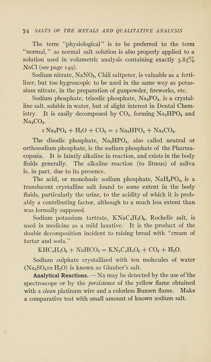 The term physiological is to be preferred to the term ''normal, as normal salt solution is also properly applied to a solution used in volumetric analysis containing exactly 5.85% NaCl (see page 149). Sodium nitrate, NaNOs, Chili saltpeter, is valuable as a ferti- lizer, but too hygroscopic to be used in the same way as potas- sium nitrate, in the preparation of gunpowder, fireworks, etc. Sodium phosphate, trisodic phosphate, Na3P04, is a crystal- line salt, soluble in water, but of sHght interest in Dental Chem- istry. It is easily decomposed by CO2, forming Na2HP04 and NaaCOs. 2 Na3P04 + H2O + CO2 = 2 Na2HP04 + NaaCOa. The disodic phosphate, Na2HP04, also called neutral or orthosodium phosphate, is the sodium phosphate of the Pharma- copoeia. It is faintly alkahne in reaction, and exists in the body fluids generally. The alkaline reaction (to litmus) of saHva is, in part, due to its presence. The acid, or monobasic sodium phosphate, NaH2P04, is a translucent crystalline salt found to some extent in the body fluids, particularly the urine, to the acidity of which it is prob- ably a contributing factor, although to a much less extent than was formally supposed. Sodium potassium tartrate, KNaC4H406, Rochelle salt, is used in medicine as a mild laxative. It is the product of the double decomposition incident to raising bread with cream of tartar and soda. KHC4H4O6 4- NaHCOs = KN2C4H4O6 + CO2 + H2O. Sodium sulphate crystalUzed with ten molecules of water (Na2S04io H2O) is known as Glauber's salt. Analytical Reactions. —-Na may be detected by the use of'the spectroscope or by the persistence of the yellow flame obtained with a clean platinum wire and a colorless Bunsen flame. Make a comparative test with small amount of known sodium salt.
