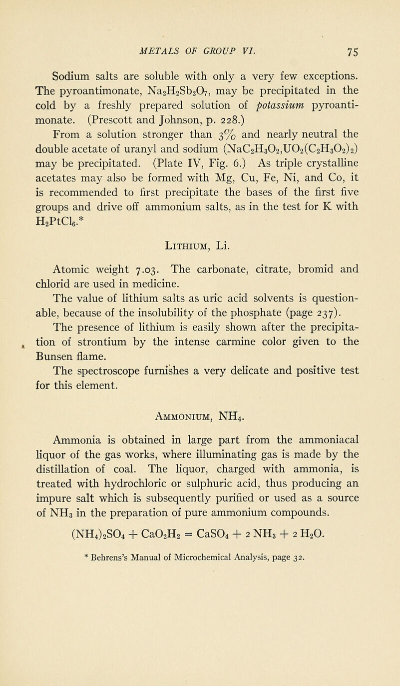 Sodium salts are soluble with only a very few exceptions. The pyroantimonate, Na2H2Sb207, may be precipitated in the cold by a freshly prepared solution of potassium pyroanti- monate. (Prescott and Johnson, p. 228.) From a solution stronger than 3% and nearly neutral the double acetate of uranyl and sodium (NaC2H302,U02(C2H302)2) may be precipitated. (Plate IV, Fig. 6.) As triple crystalline acetates may also be formed with Mg, Cu, Fe, Ni, and Co, it is recommended to first precipitate the bases of the first five groups and drive off ammonium salts, as in the test for K with HaPtCle.* Lithium, Li. Atomic weight 7.03. The carbonate, citrate, bromid and chlorid are used in medicine. The value of Hthium salts as uric acid solvents is question- able, because of the insolubihty of the phosphate (page 237). The presence of Hthium is easily shown after the precipita- tion of strontium by the intense carmine color given to the Bunsen flame. The spectroscope furnishes a very delicate and positive test for this element. Ammonium, NH4. Ammonia is obtained in large part from the ammoniacal liquor of the gas works, where illuminating gas is made by the distillation of coal. The liquor, charged with ammonia, is treated with hydrochloric or sulphuric acid, thus producing an impure salt which is subsequently purified or used as a source of NH3 in the preparation of pure ammonium compounds. (NH4)2S04 + CaOzHz = CaS04 + 2 NH3 + 2 H2O. * Behrens's Manual of Microchemical Analysis, page 32.