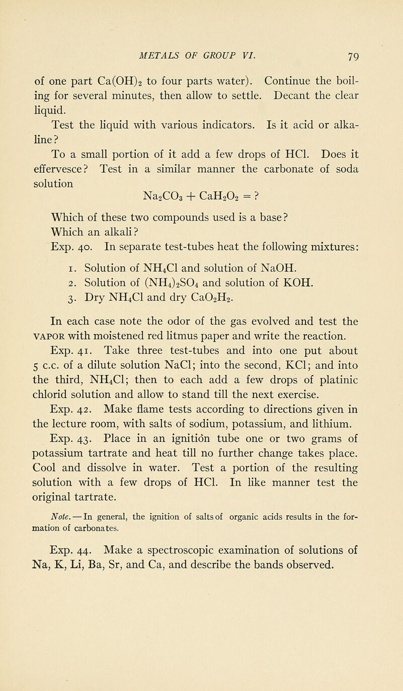of one part Ca(0H)2 to four parts water). Continue the boil- ing for several minutes, then allow to settle. Decant the clear liquid. Test the liquid with various indicators. Is it acid or alka- line? To a small portion of it add a few drops of HCl. Does it effervesce? Test in a similar manner the carbonate of soda solution NasCOs + CaHaOz = ? Which of these two compounds used is a base ? Which an alkali? Exp. 40. In separate test-tubes heat the following mixtures: 1. Solution of NH4CI and solution of NaOH. 2. Solution of (NH4)2S04 and solution of KOH. 3. Dry NH4CI and dry CaOsHs. In each case note the odor of the gas evolved and test the VAPOR with moistened red litmus paper and write the reaction. Exp. 41. Take three test-tubes and into one put about 5 c.c. of a dilute solution NaCl; into the second, KCl; and into the third, NH4CI; then to each add a few drops of platinic chlorid solution and allow to stand till the next exercise. Exp. 42. Make flame tests according to directions given in the lecture room, with salts of sodium, potassium, and lithium. Exp. 43. Place in an ignition tube one or two grams of potassium tartrate and heat till no further change takes place. Cool and dissolve in water. Test a portion of the resulting solution with a few drops of HCl. In like manner test the original tartrate. Note. — In general, the ignition of salts of organic acids results in the for- mation of carbonates. Exp. 44. Make a spectroscopic examination of solutions of Na, K, Li, Ba, Sr, and Ca, and describe the bands observed.
