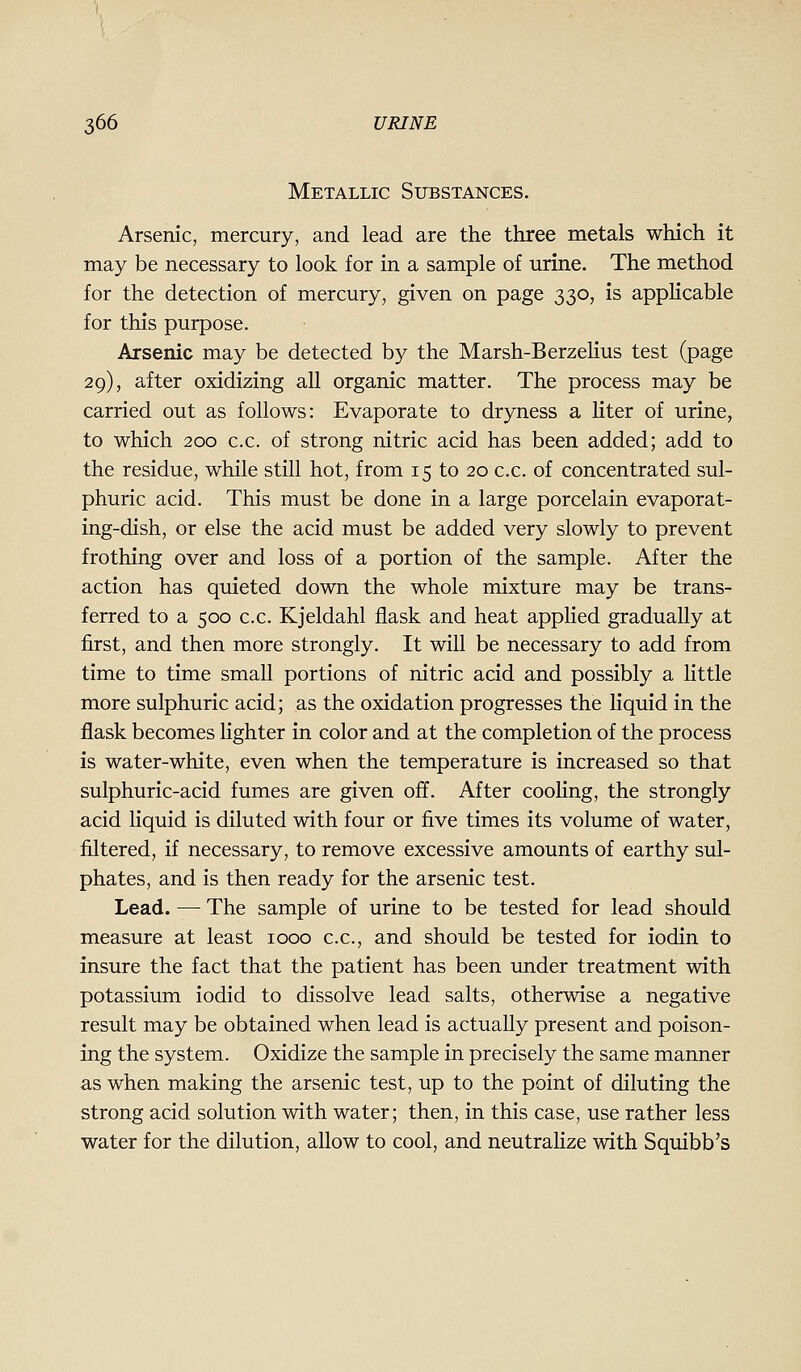 Metallic Substances. Arsenic, mercury, and lead are the three metals which it may be necessary to look for in a sample of urine. The method for the detection of mercury, given on page 330, is appHcable for this purpose. Arsenic may be detected by the Marsh-Berzelius test (page 29), after oxidizing all organic matter. The process may be carried out as follows: Evaporate to dryness a liter of urine, to which 200 c.c. of strong nitric acid has been added; add to the residue, while still hot, from 15 to 20 c.c. of concentrated sul- phuric acid. This must be done in a large porcelain evaporat- ing-dish, or else the acid must be added very slowly to prevent frothing over and loss of a portion of the sample. After the action has quieted down the whole mixture may be trans- ferred to a 500 c.c. Kjeldahl flask and heat applied gradually at first, and then more strongly. It will be necessary to add from time to time small portions of nitric acid and possibly a little more sulphuric acid; as the oxidation progresses the liquid in the flask becomes lighter in color and at the completion of the process is water-white, even when the temperature is increased so that sulphuric-acid fumes are given off. After cooling, the strongly acid Hquid is diluted with four or five times its volume of water, filtered, if necessary, to remove excessive amounts of earthy sul- phates, and is then ready for the arsenic test. Lead. — The sample of urine to be tested for lead should measure at least 1000 c.c, and should be tested for iodin to insure the fact that the patient has been under treatment with potassium iodid to dissolve lead salts, otherwise a negative result may be obtained when lead is actually present and poison- ing the system. Oxidize the sample in precisely the same manner as when making the arsenic test, up to the point of diluting the strong acid solution with water; then, in this case, use rather less water for the dilution, allow to cool, and neutraHze with Squibb's