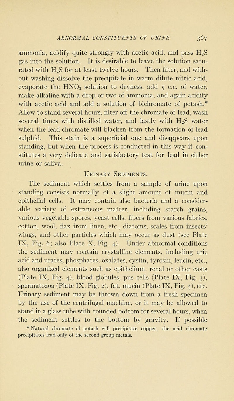 ammonia, acidify quite strongly with acetic acid, and pass H2S gas into the solution. It is desirable to leave the solution satu- rated with H2S for at least twelve hours. Then filter, and with- out washing dissolve the precipitate in warm dilute nitric acid, evaporate the HNO3 solution to dryness, add 5 c.c. of water, make alkaline with a drop or two of ammonia, and again acidify with acetic acid and add a solution of bichromate of potash.* Allow to stand several hours, filter off the chromate of lead, wash several times with distilled water, and lastly with H2S water when the lead chromate will blacken from the formation of lead sulphid. This stain is a superficial one and disappears upon standing, but when the process is conducted in this way it con- stitutes a very delicate and satisfactory test for lead in either urine or saliva. Urinary Sediments. The sediment which settles from a sample of urine upon standing consists normally of a shght amount of mucin and epithelial cells. It may contain also bacteria and a consider- able variety of extraneous matter, including starch grains, various vegetable spores, yeast cells, fibers from various fabrics, cotton, wool, flax from linen, etc., diatoms, scales from insects' wings, and other particles which may occur as dust (see Plate IX, Fig. 6; also Plate X, Fig. 4). Under abnormal conditions the sediment may contain crystalHne elements, including uric acid and urates, phosphates, oxalates, cystin, tyrosin, leucin, etc., also organized elements such as epithehum, renal or other casts (Plate IX, Fig. 4), blood globules, pus cells (Plate IX, Fig. 3), spermatozoa (Plate IX, Fig. 2), fat, mucin (Plate IX, Fig. 5), etc. Urinary sediment may be thrown down from a fresh specimen by the use of the centrifugal machine, or it may be allowed to stand in a glass tube with rounded bottom for several hours, when the sediment settles to the bottom by gravity. If possible * Natural chromate of potash will precipitate copper, the acid chromate precipitates lead only of the second group metals.