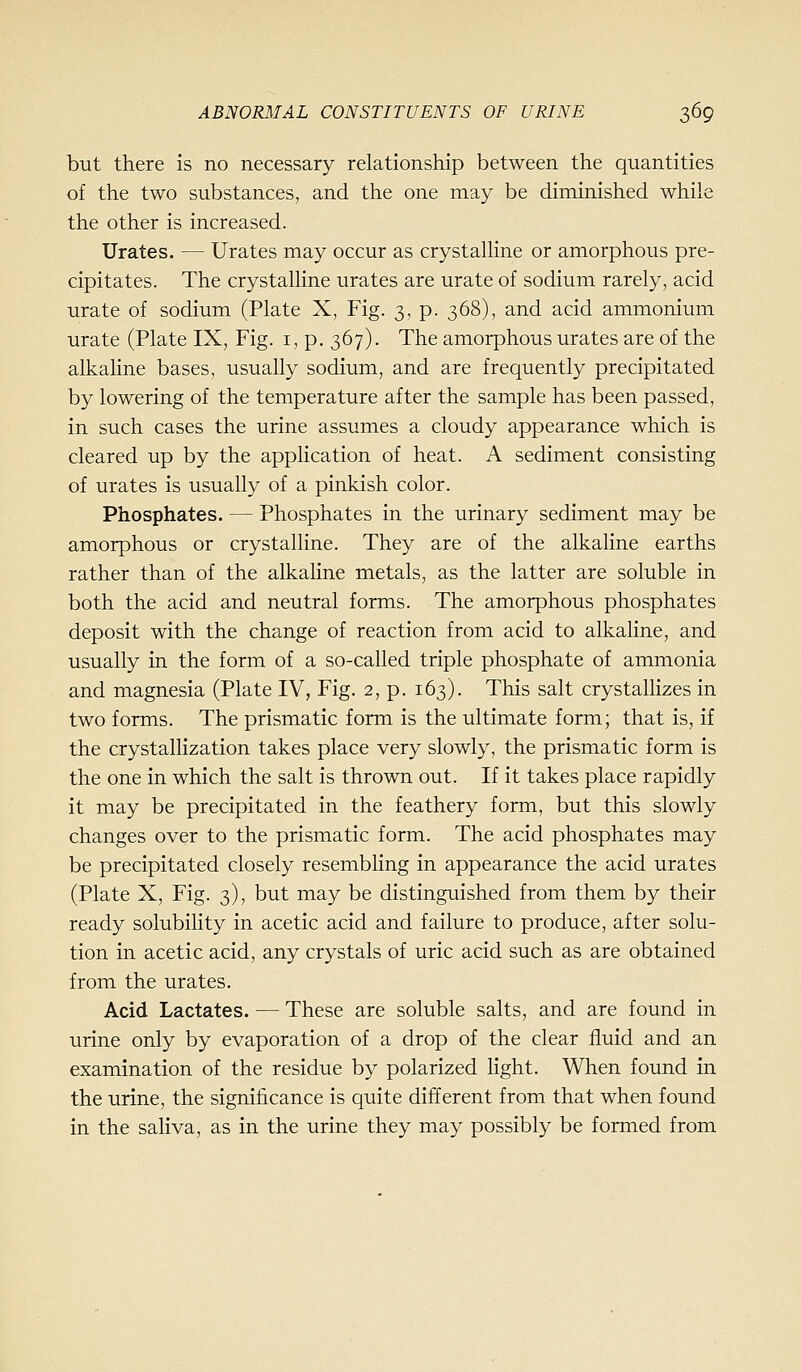but there is no necessary relationship between the quantities of the two substances, and the one may be diminished while the other is increased. Urates. — Urates may occur as crystalline or amorphous pre- cipitates. The crystalline urates are urate of sodium rarely, acid urate of sodium (Plate X, Fig. 3, p. 368), and acid ammonium urate (Plate IX, Fig. i, p. 367). The amorphous urates are of the alkaline bases, usually sodium, and are frequently precipitated by lowering of the temperature after the sample has been passed, in such cases the urine assumes a cloudy appearance which is cleared up by the application of heat. A sediment consisting of urates is usually of a pinkish color. Phosphates. — Phosphates in the urinary sediment may be amorphous or crystalline. They are of the alkaline earths rather than of the alkaline metals, as the latter are soluble in both the acid and neutral forms. The amorphous phosphates deposit with the change of reaction from acid to alkahne, and usually in the form of a so-called triple phosphate of ammonia and magnesia (Plate IV, Fig. 2, p. 163). This salt crystallizes in two forms. The prismatic form is the ultimate form; that is, if the crystallization takes place very slowly, the prismatic form is the one in which the salt is thrown out. If it takes place rapidly it may be precipitated in the feathery form, but this slowly changes over to the prismatic form. The acid phosphates may be precipitated closely resembHng in appearance the acid urates (Plate X, Fig. 3), but may be distinguished from them by their ready solubility in acetic acid and failure to produce, after solu- tion in acetic acid, any crystals of uric acid such as are obtained from the urates. Acid Lactates. — These are soluble salts, and are found in urine only by evaporation of a drop of the clear fluid and an examination of the residue by polarized light. When found in the urine, the significance is quite different from that when found in the saliva, as in the urine they may possibly be formed from