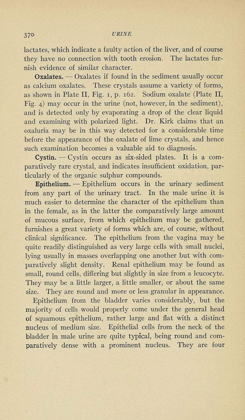 lactates, which indicate a faulty action of the liver, and of course they have no connection with tooth erosion. The lactates fur- nish evidence of similar character. Oxalates. — Oxalates if found in the sediment usually occur as calcium oxalates. These crystals assume a variety of forms, as shown in Plate II, Fig. i, p. 162. Sodium oxalate (Plate II, Fig. 4) may occur in the urine (not, however, in the sediment), and is detected only by evaporating a drop of the clear liquid and examining with polarized light. Dr. Kirk claims that an oxaluria may be in this way detected for a considerable time before the appearance of the oxalate of lime crystals, and hence such examination becomes a valuable aid to diagnosis. Cystin. — Cystin occurs as six-sided plates. It is a com- paratively rare crystal, and indicates insufficient oxidation, par- ticularly of the organic sulphur compounds. Epithelium. — Epithelium occurs in the urinary sediment from any part of the urinary tract. In the male urine it is much easier to determine the character of the epithelium than in the female, as in the latter the comparatively large amount of mucous surface, from which epithelium may be gathered, furnishes a great variety of forms which are, of course, without cHnical significance. The epithelium from the vagina may be quite readily distinguished as very large cells with small nuclei, lying usually in masses overlapping one another but with com- paratively slight density. Renal epithelium may be found as small, round cells, differing but slightly in size from a leucocyte. They may be a httle larger, a little smaller, or about the same size. They are round and more or less granular in appearance. Epithelium from the bladder varies considerably, but the majority of cells would properly come under the general head of squamous epithelium, rather large and flat with a distinct nucleus of medium size. Epithelial cells from the neck of the bladder in male urine are quite typical, being round and com- paratively dense with a prominent nucleus. They are four