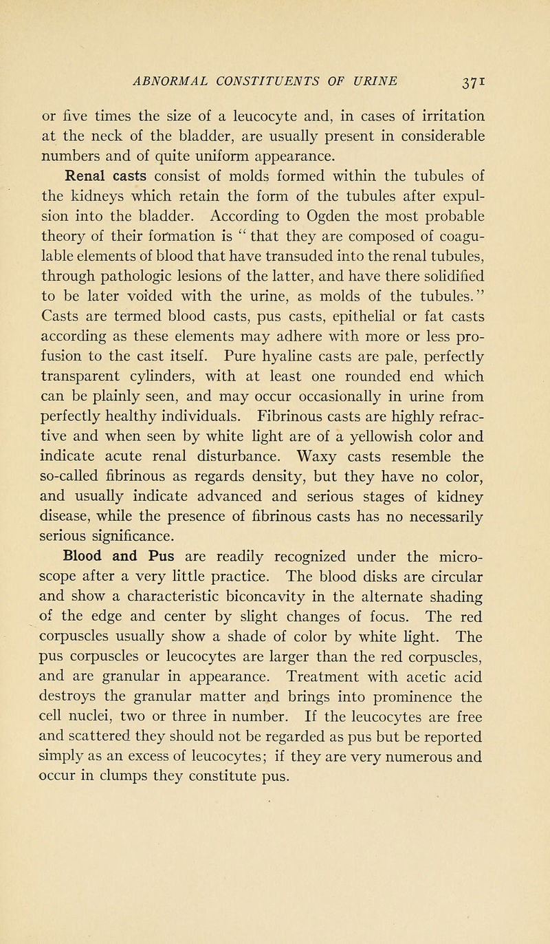 or five times the size of a leucocyte and, in cases of irritation at the neck of the bladder, are usually present in considerable numbers and of quite uniform appearance. Renal casts consist of molds formed within the tubules of the kidneys which retain the form of the tubules after expul- sion into the bladder. According to Ogden the most probable theory of their formation is that they are composed of coagu- lable elements of blood that have transuded into the renal tubules, through pathologic lesions of the latter, and have there sohdified to be later voided with the urine, as molds of the tubules. Casts are termed blood casts, pus casts, epithehal or fat casts according as these elements may adhere with more or less pro- fusion to the cast itself. Pure hyahne casts are pale, perfectly transparent cyHnders, with at least one rounded end which can be plainly seen, and may occur occasionally in urine from perfectly healthy individuals. Fibrinous casts are highly refrac- tive and when seen by white light are of a yellowish color and indicate acute renal disturbance. Waxy casts resemble the so-called fibrinous as regards density, but they have no color, and usually indicate advanced and serious stages of kidney disease, while the presence of fibrinous casts has no necessarily serious significance. Blood and Pus are readily recognized under the micro- scope after a very little practice. The blood disks are circular and show a characteristic biconcavity in the alternate shading of the edge and center by slight changes of focus. The red corpuscles usually show a shade of color by white light. The pus corpuscles or leucocytes are larger than the red corpuscles, and are granular in appearance. Treatment with acetic acid destroys the granular matter and brings into prominence the cell nuclei, two or three in number. If the leucocytes are free and scattered they should not be regarded as pus but be reported simply as an excess of leucocytes; if they are very numerous and occur in clumps they constitute pus.