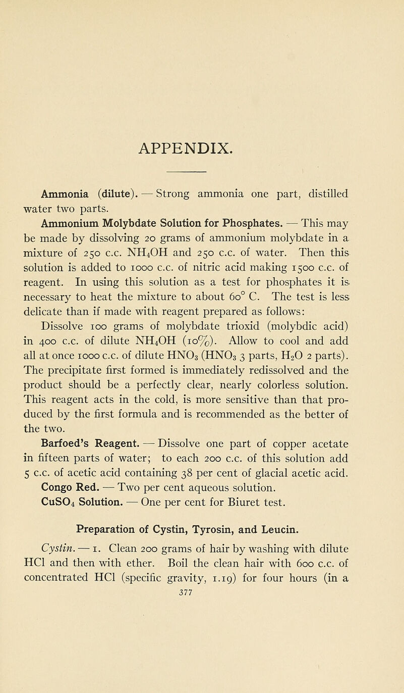 Ammonia (dilute). — Strong ammonia one part, distilled water two parts. Ammonium Molybdate Solution for Phosphates. — This may be made by dissolving 20 grams of ammonium molybdate in a mixture of 250 c.c. NH4OH and 250 c.c. of water. Then this solution is added to 1000 c.c. of nitric acid making 1500 c.c. of reagent. In using this solution as a test for phosphates it is. necessary to heat the mixture to about 60° C. The test is less delicate than if made with reagent prepared as follows: Dissolve 100 grams of molybdate trioxid (molybdic acid) in 400 c.c. of dilute NH4OH (10%). Allow to cool and add all at once 1000 c.c. of dilute HNO3 (HNO3 3 parts, H2O 2 parts). The precipitate first formed is immediately redissolved and the product should be a perfectly clear, nearly colorless solution. This reagent acts in the cold, is more sensitive than that pro- duced by the first formula and is recommended as the better of the two. Barfoed's Reagent. — Dissolve one part of copper acetate in fifteen parts of water; to each 200 c.c, of this solution add 5 c.c. of acetic acid containing 38 per cent of glacial acetic acid. Congo Red. — Two per cent aqueous solution. CUSO4 Solution. — One per cent for Biuret test. Preparation of Cystin, Tyrosin, and Leucin. Cystin. — i. Clean 200 grams of hair by washing with dilute HCl and then with ether. Boil the clean hair with 600 c.c. of concentrated HCl (specific gravity, 1.19) for four hours (in a