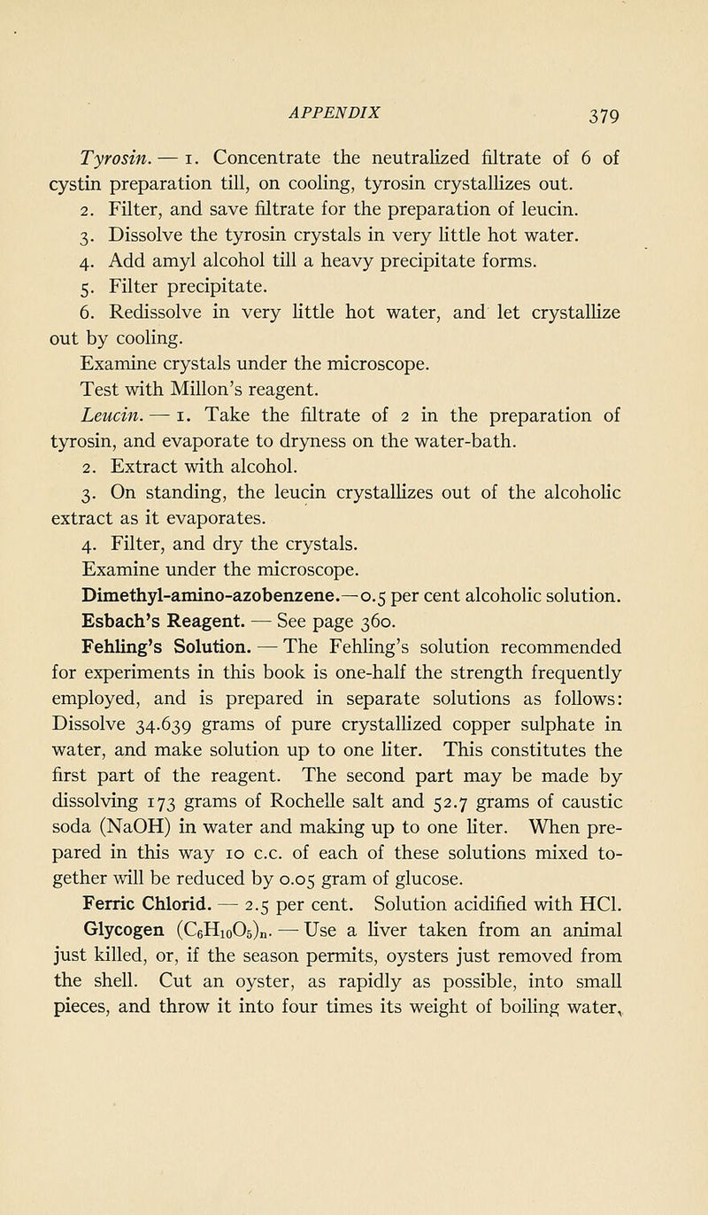 Tyrosin. — i. Concentrate the neutralized filtrate of 6 of cystin preparation till, on cooling, tyrosin crystallizes out. 2. Filter, and save filtrate for the preparation of leucin. 3. Dissolve the tyrosin crystals in very little hot water. 4. Add amyl alcohol till a heavy precipitate forms. 5. Filter precipitate. 6. Redissolve in very little hot water, and let crystallize out by cooling. Examine crystals under the microscope. Test with Millon's reagent. Leucin. — i. Take the filtrate of 2 in the preparation of tyrosin, and evaporate to dryness on the water-bath. 2. Extract with alcohol. 3. On standing, the leucin crystallizes out of the alcohoUc extract as it evaporates. 4. Filter, and dry the crystals. Examine under the microscope. Dimethyl-amino-azobenzene.—0.5 per cent alcoholic solution. Esbach's Reagent. — See page 360. Fehling's Solution. — The Fehling's solution recommended for experiments in this book is one-half the strength frequently employed, and is prepared in separate solutions as follows: Dissolve 34.639 grams of pure crystallized copper sulphate in water, and make solution up to one liter. This constitutes the first part of the reagent. The second part may be made by dissolving 173 grams of Rochelle salt and 52.7 grams of caustic soda (NaOH) in water and making up to one liter. When pre- pared in this way 10 c.c. of each of these solutions mixed to- gether will be reduced by 0.05 gram of glucose. Ferric Chlorid. — 2.5 per cent. Solution acidified with HCl. Glycogen (CeHioOs)!!. — Use a liver taken from an animal just killed, or, if the season permits, oysters just removed from the shell. Cut an oyster, as rapidly as possible, into small pieces, and throw it into four times its weight of boiling water,