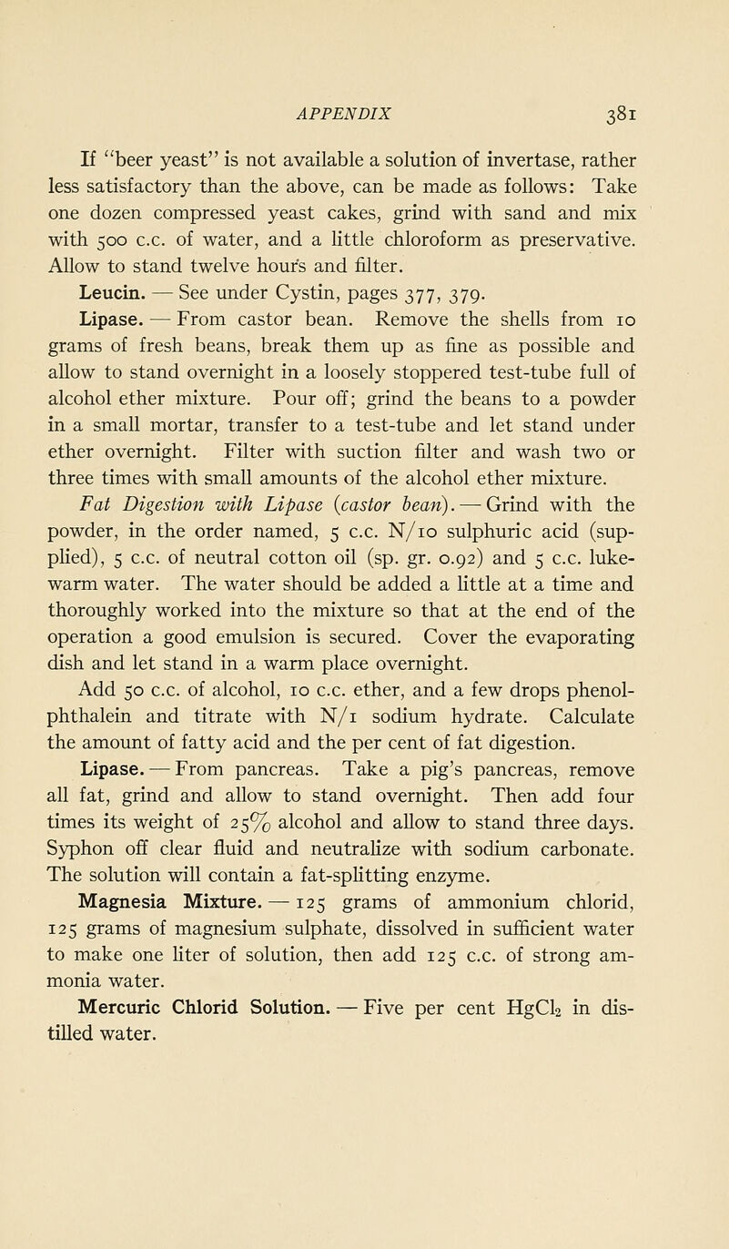 If beer yeast is not available a solution of invertase, rather less satisfactory than the above, can be made as follows: Take one dozen compressed yeast cakes, grind with sand and mix with 500 c.c. of water, and a little chloroform as preservative. Allow to stand twelve hour's and filter. Leucin. — See under Cystin, pages 377, 379. Lipase. — From castor bean. Remove the shells from 10 grams of fresh beans, break them up as fine as possible and allow to stand overnight in a loosely stoppered test-tube full of alcohol ether mixture. Pour off; grind the beans to a powder in a small mortar, transfer to a test-tube and let stand under ether overnight. Filter with suction filter and wash two or three times with small amounts of the alcohol ether mixture. Fat Digestion with Lipase {castor bean). —■ Grind with the powder, in the order named, 5 c.c. N/io sulphuric acid (sup- pHed), 5 c.c. of neutral cotton oil (sp. gr. 0.92) and 5 c.c. luke- warm water. The water should be added a little at a time and thoroughly worked into the mixture so that at the end of the operation a good emulsion is secured. Cover the evaporating dish and let stand in a warm place overnight. Add 50 c.c. of alcohol, 10 c.c. ether, and a few drops phenol- phthalein and titrate with N/i sodium hydrate. Calculate the amount of fatty acid and the per cent of fat digestion. Lipase. — From pancreas. Take a pig's pancreas, remove all fat, grind and allow to stand overnight. Then add four times its weight of 25% alcohol and allow to stand three days. Syphon off clear fluid and neutralize with sodium carbonate. The solution will contain a fat-spHtting enzyme. Magnesia Mixture.—-125 grams of ammonium chlorid, 125 grams of magnesium sulphate, dissolved in sufficient water to make one liter of solution, then add 125 c.c. of strong am- monia water. Mercuric Chlorid Solution. — Five per cent HgCl2 in dis- tilled water.