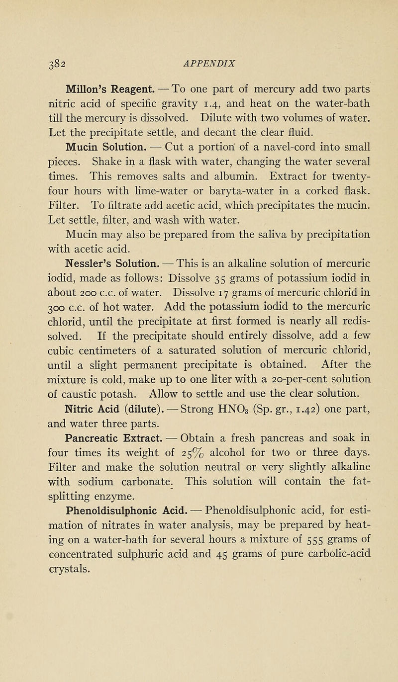 Millon's Reagent. — To one part of mercury add two parts nitric acid of specific gravity 1.4, and heat on the water-bath till the mercury is dissolved. Dilute with two volumes of water. Let the precipitate settle, and decant the clear fluid. Mucin Solution. — Cut a portion of a navel-cord into small pieces. Shake in a flask with water, changing the water several times. This removes salts and albumin. Extract for twenty- four hours with Hme-water or baryta-water in a corked flask. Filter. To filtrate add acetic acid, which precipitates the mucin. Let settle, filter, and wash with water. Mucin may also be prepared from the saliva by precipitation with acetic acid. Nessler's Solution. — This is an alkaline solution of mercuric iodid, made as follows: Dissolve 35 grams of potassium iodid in about 200 c.c. of water. Dissolve 17 grams of mercuric chlorid in 300 c.c. of hot water. Add the potassium iodid to the mercuric chlorid, until the precipitate at first formed is nearly all redis- solved. If the precipitate should entirely dissolve, add a few cubic centimeters of a saturated solution of mercuric chlorid, until a slight permanent precipitate is obtained. After the mixture is cold, make up to one Hter with a 20-per-cent solution of caustic potash. Allow to settle and use the clear solution. Nitric Acid (dilute). — Strong HNO3 (Sp. gr., 1.42) one part, and water three parts. Pancreatic Extract. — Obtain a fresh pancreas and soak in four times its weight of 25% alcohol for two or three days. Filter and make the solution neutral or very sHghtly alkaHne with sodium carbonate. This solution will contain the fat- splitting enzyme. Phenoldisulphonic Acid. — Phenoldisulphonic acid, for esti- mation of nitrates in water analysis, may be prepared by heat- ing on a water-bath for several hours a mixture of 555 grams of concentrated sulphuric acid and 45 grams of pure carbolic-acid crystals.