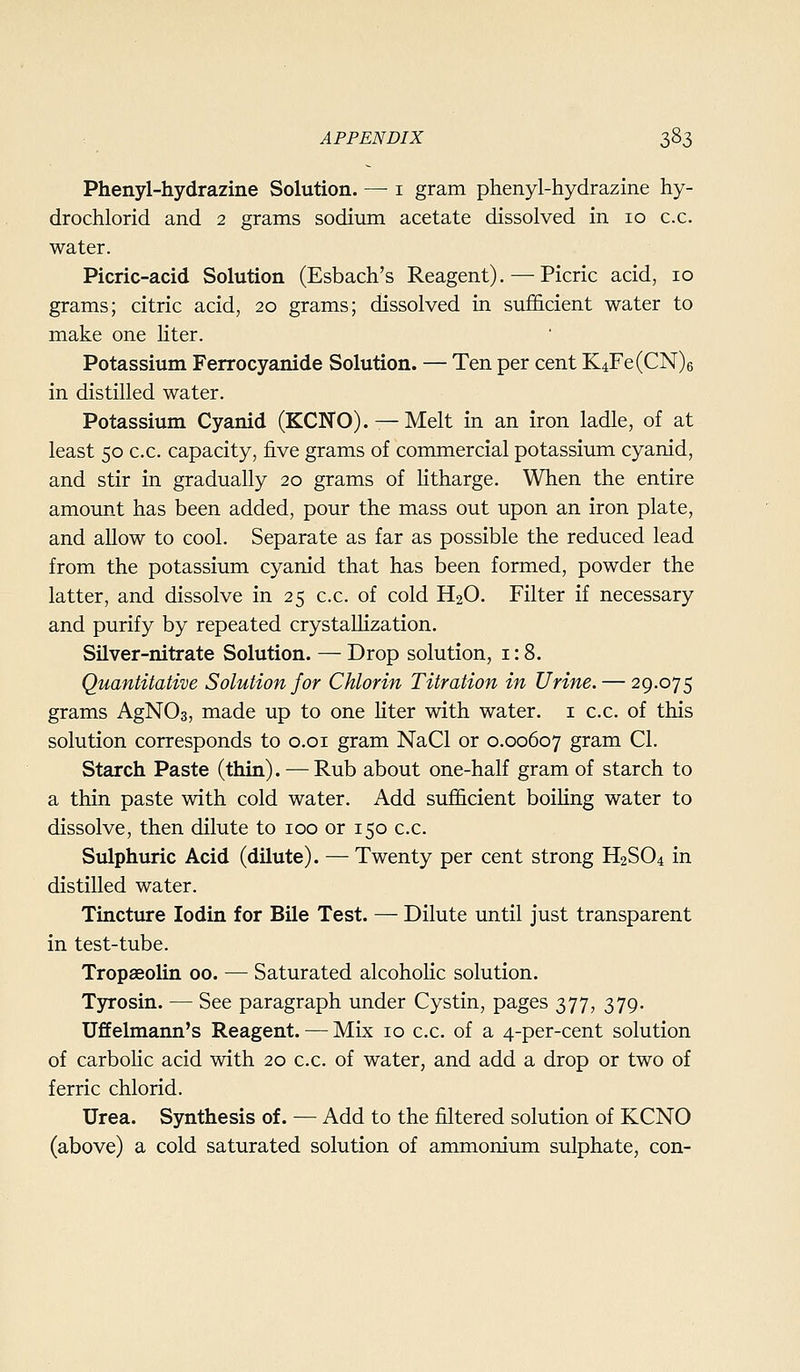 Phenyl-hydrazine Solution. — i gram phenyl-hydrazine hy- drochlorid and 2 grams sodium acetate dissolved in 10 c.c. water. Picric-acid Solution (Esbach's Reagent). — Picric acid, 10 grams; citric acid, 20 grams; dissolved in sufi&cient water to make one Hter. Potassium Ferrocyanide Solution. — Ten per cent K4Fe(CN)6 in distilled water. Potassium Cyanid (KCITO). — Melt in an iron ladle, of at least 50 c.c. capacity, five grams of commercial potassium cyanid, and stir in gradually 20 grams of Htharge. When the entire amount has been added, pour the mass out upon an iron plate, and allow to cool. Separate as far as possible the reduced lead from the potassium cyanid that has been formed, powder the latter, and dissolve in 25 c.c. of cold H2O. Filter if necessary and purify by repeated crystallization. Silver-nitrate Solution. — Drop solution, i: 8. Quantitative Solution for Chlorin Titration in Urine. — 29.075 grams AgNOs, made up to one Hter with water, i c.c. of this solution corresponds to o.oi gram NaCl or 0.00607 gram CI. Starch Paste (thin). — Rub about one-half gram of starch to a thin paste with cold water. Add sufficient boiHng water to dissolve, then dilute to 100 or 150 c.c. Sulphuric Acid (dilute). — Twenty per cent strong H2SO4 in distilled water. Tincture lodin for Bile Test. — Dilute until just transparent in test-tube. Tropaeolin 00. — Saturated alcoholic solution. Tyrosin. — See paragraph under Cystin, pages 377, 379. Uffelmann's Reagent. — Mix 10 c.c. of a 4-per-cent solution of carboKc acid with 20 c.c. of water, and add a drop or two of ferric chlorid. Urea. Synthesis of. — Add to the filtered solution of KCNO (above) a cold saturated solution of ammonium sulphate, con-