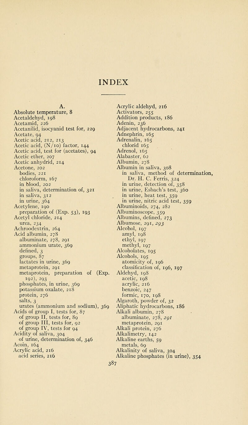 INDEX A. Absolute temperature, 8 Acetaldehyd, 198 Acetamid, 226 Acetanilid, isocyanid test for, 229 Acetate, 94 Acetic acid, 212, 213 Acetic acid, (N/io) factor, 144 Acetic acid, test for (acetates), 94 Acetic ether, 207 Acetic anhydrid, 214 Acetone, 202 bodies, 221 chloroform, 167 in blood, 202 in saliva, determination of, 321 in saliva, 312 in urine, 364 Acetylene, 190 preparation of (Exp. 53), 193 Acetyl chloride, 214 urea, 234 Achroodextrin, 264 Acid albumin, 278 albuminate, 278, 291 ammonium urate, 369 defined, 3 groups, 87 lactates in urine, 369 metaprotein, 291 metaprotein, preparation of (Exp. 192), 293 phosphates, in urine, 369 potassium oxalate, 218 protein, 276 salts, 3 urates (ammonium and sodium), 369 Acids of group I, tests for, 87 of group II, tests for, 89 of group III, tests for, 92 of group IV, tests for 94 Acidity of saliva, 304 of urine, determination of, 346 Acoin, 164 Acryhc acid, 216 acid series, 216 Acrylic aldehyd, 216 Activators, 255 Addition products, 186 Adenin, 236 Adjacent hydrocarbons, 241 Adnephrin, 165 Adrenahn, 165 chlorid 165 Adrenol, 165 Alabaster, 62 Albumin, 278 Albumin in saliva, 308 in saliva, method of determination, Dr. H. C. Ferris, 324 in urine, detection of, 358 in urine, Esbach's test, 360 in urine, heat test, 359 in urine, nitric acid test, 359 Albuminoids, 274, 282 Albuminoscope, 359 Albumins, defined, 273 Albumose, 291, 2gj Alcohol, 197 amyl, 198 ethyl, 197 methyl, 197 Alcoholates, 195 Alcohols, 195 atomicity of, 196 classification of, 196, 197 Aldehyd, 198 acetic, 198 acrylic, 216 benzoic, 247 formic, 170, 198 Algaroth, powder of, 32 Aliphatic hydrocarbons, 186 Alkah albumin, 278 albuminate, 278, 2gi metaprotein, 291 Alkali protein, 276 Alkalimetry, 142 Alkahne earths, 59 metals, 69 AlkaUnity of saliva, 304 Alkahne phosphates (in urine), 354