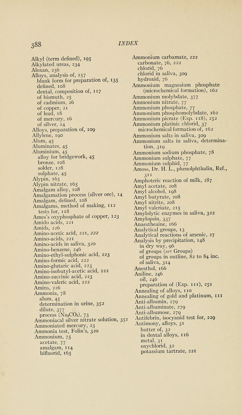 Alkyl (term defined), 195 Alkylated ureas, 234 Aloxan, 236 Alloys, analysis of, 157 blank form for preparation of, 13S defined, 108 dental, composition of, 117 of bismuth, 25 of cadmium, 26 of copper, 21 of lead, 18 of mercury, 16 of silver, 14 Alloys, preparation of, 109 AUylene, 190 Alum, 45 Aluminates, 45 Aluminium, 45 alloy for bridgework, 45 bronze, 108 solder, 128 sulphate, 45 Alypin, 165 Alypin nitrate, 165 Amalgam alloy, 108 Amalgamation process (silver ore), 14 Amalgam, defined, 108 Amalgams, method of making, 112 tests for, 118 Ames's oxyphosphate of copper, 123 Amido acids, 221 Amids, 226 Amino-acetic acid, 221, 222 Amino-acids, 221 Amino-acids in saliva, 320 Amino-benzene, 246 Amino-ethyl-sulphonic acid, 223 Amino-formic acid, 222 Amino-glutaric acid, 223 Amino-isobutyl-acetic acid, 222 Amino-succinic acid, 223 Amino-valeric acid, 222 Amins, 226 Ammonia, 78 alum, 45 determination in urine, 352 dilute, 377 process (Na2C03), 73 Ammoniacal silver nitrate solution, 351 Ammoniated mercury, 23 Ammonia test, FoHn's, 320 Ammonium, 75 acetate, 77 amalgam, 114 bifiuorid, 165 Ammonium carbamate, 222 carbonate, 76, 222 chlorid, 76 chlorid in sahva, 309 hydroxid, 76 Ammonium magnesium phosphate (microchemical formation), 162 Ammonium molybdate, 377 Ammonium nitrate, 77 Ammonium phosphate, 77 Ammonium phosphomolybdate, 162 Ammonium picrate (Exp. 118), 252 Ammonium platinic chlorid, 37 microchemical formation of, 162 Ammonium salts in sahva, 309 Ammonium salts in saliva, determina- tion, 319 Ammonium sodium phosphate, 78 Ammonium sulphate, 77 Ammonium sulphid, 77 Amoss, Dr. H. L., phenolphthahn, Ref., 311 Amphoteric reaction of milk, 287 Amyl acetate, 208 Amyl alcohol, 198 Amyl butyrate, 208 Amyl nitrite, 208 Amyl valeriate, 215 Amylolytic enzymes in saliva, 322 Amylopsin, 337 Anaestheaine, 166 Analytical groups, 13 Analytical reactions of arsenic, 27 Analysis by precipitation, 148 in dry way, 96 of groups {see- Groups) of groups in outline, 82 to 84 inc. of sahva, 314 Anesthol, 166 Anihne, 246 oil, 246 preparation of (Exp. in), 251 Annealing of alloys, no Anneahng of gold and platinvmi, in Anti-albumin, 279 Anti-albuminate, 279 Anti-albumose, 279 Antifebrin, isocyanid test for, 229 Antimony, alloys, 31 butter of, 32 in dental alloys, 116 metal, 31 oxychlorid, 32 potassium tartrate, 221
