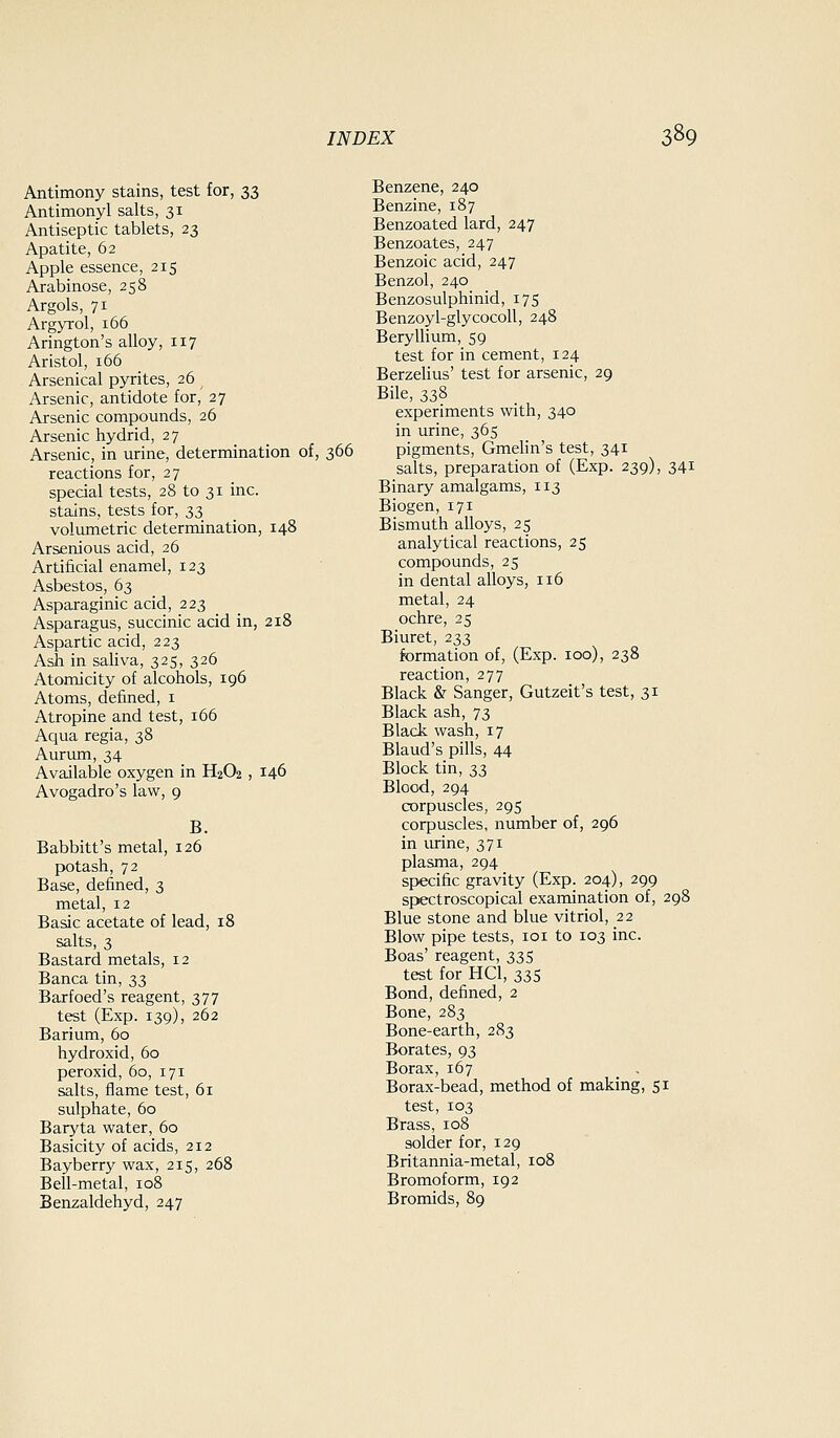Antimony stains, test for, 33 Antimonyl salts, 31 Antiseptic tablets, 23 Apatite, 62 Apple essence, 215 Arabinose, 258 Argols, 71 Argyrol, 166 Arington's alloy, 117 Aristol, 166 Arsenical pyrites, 26 Arsenic, antidote for, 27 Arsenic compounds, 26 Arsenic hydrid, 27 Arsenic, in urine, determination of, 366 reactions for, 27 special tests, 28 to 31 inc. stains, tests for, 33 volumetric determination, 148 Araenious acid, 26 Artificial enamel, 123 Asbestos, 63 Asparaginic acid, 223 Asparagus, succinic acid in, 218 Aspartic acid, 223 Ash in saliva, 325, 326 Atomicity of alcohols, 196 Atoms, defined, i Atropine and test, 166 Aciua regia, 38 Aurum, 34 Available oxygen in H2O2 , 146 Avogadro's law, 9 B. Babbitt's metal, 126 potash, 72 Base, defined, 3 metal, 12 Basic acetate of lead, 18 salts, 3 Bastard metals, 12 Banca tin, 33 Barfoed's reagent, test (Exp. 139), Barium, 60 hydroxid, 60 peroxid, 60, 171 salts, flame test, sulphate, 60 Barj^ta water, 60 Basicity of acids, 212 Bayberry wax, 215, 268 Bell-metal, 108 Benzaldehyd, 247 377 262 61 Benzene, 240 Benzine, 187 Benzoated lard, 247 Benzoates, 247 Benzoic acid, 247 Benzol, 240 Benzosulphinid, 175 Benzoyl-glycocoll, 248 Beryllium, 59 test for in cement, 124 Berzehus' test for arsenic, 29 Bile, 338 experiments with, 340 in urine, 365 pigments, Gmelin's test, 341 salts, preparation of (Exp. 239), 341 Binary amalgams, 113 Biogen, 171 Bismuth alloys, 25 analytical reactions, 25 compounds, 25 in dental alloys, 116 metal, 24 ochre, 25 Biuret, 233 formation of, (Exp. 100), 238 reaction, 277 Black & Sanger, Gutzeit's test, 31 Black ash, 73 Black wash, 17 Blaud's pills, 44 Block tin, 33 Blood, 294 corpuscles, 295 corpuscles, number of, 296 in mine, 371 plasma, 294 spvecific gravity (Exp. 204), 299 spiectroscopical examination of, 298 Blue stone and blue vitriol, 22 Blow pipe tests, 101 to 103 inc. Boas' reagent, 335 test for HCl, 335 Bond, defined, 2 Bone, 283 Bone-earth, 283 Borates, 93 Borax, 167 Borax-bead, method of making, 51 test, 103 Brass, 108 solder for, 129 Britannia-metal, 108 Bromoform, 192 Bromids, 89
