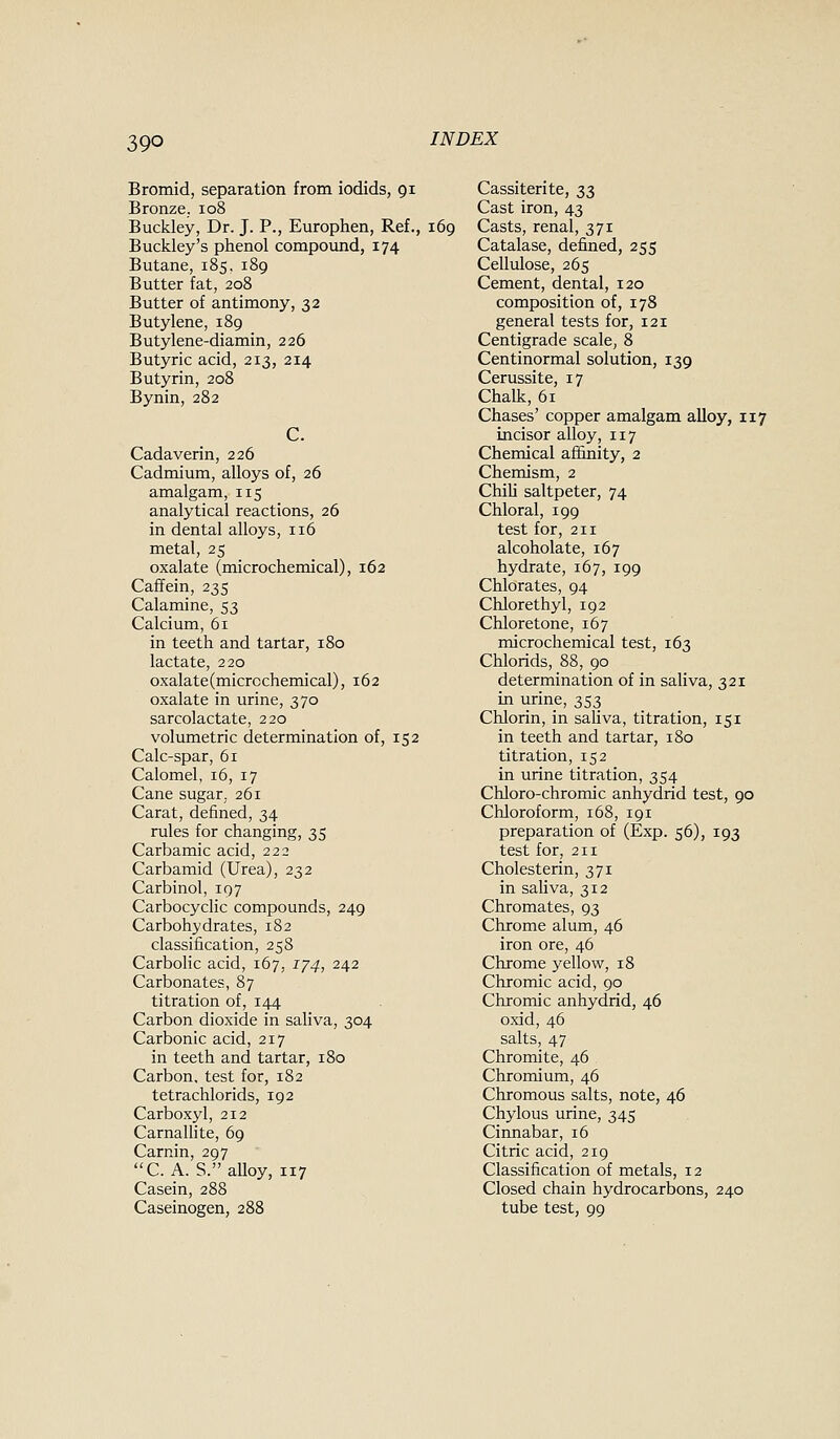 Bromid, separation from iodids, 91 Bronze. 108 Buckley, Dr. J. P., Europhen, Ref., 169 Buckley's phenol compound, 174 Butane, 185, 189 Butter fat, 208 Butter of antimony, 32 Butylene, 189 Butylene-diamin, 226 Butyric acid, 213, 214 Butyrin, 208 Bynin, 282 Cadaverin, 226 Cadmium, alloys of, 26 amalgam, 115 analytical reactions, 26 in dental alloys, 116 metal, 25 oxalate (microchemical), 162 Caffein, 235 Calamine, 53 Calcium, 61 in teeth and tartar, 180 lactate, 220 oxalate (microchemical), 162 oxalate in urine, 370 sarcolactate, 220 volumetric determination of, 152 Calc-spar, 61 Calomel, 16, 17 Cane sugar. 261 Carat, defined, 34 rules for changing, 35 Carbamic acid, 222 Carbamid (Urea), 232 Carbinol, 197 Carbocyclic compounds, 249 Carbohydrates, 182 classification, 258 Carbolic acid, 167, 1/4, 242 Carbonates, 87 titration of, 144 Carbon dioxide in saliva, 304 Carbonic acid, 217 in teeth and tartar, 180 Carbon, test for, 182 tetrachlorids, 192 Carboxyl, 212 Carnallite, 69 Carnin, 297 C. A. S. alloy, 117 Casein, 288 Caseinogen, 288 Cassiterite, 33 Cast iron, 43 Casts, renal, 371 Catalase, defined, 255 Cellulose, 265 Cement, dental, 120 composition of, 178 general tests for, 121 Centigrade scale, 8 Centinormal solution, 139 Cerussite, 17 Chalk, 61 Chases' copper amalgam alloy, 117 incisor alloy, 117 Chemical afiinity, 2 Chemism, 2 Chih saltpeter, 74 Chloral, 199 test for, 211 alcoholate, 167 hydrate, 167, 199 Chlorates, 94 Chlorethyl, 192 Chloretone, 167 microchemical test, 163 Chlorids, 88, 90 determination of in saliva, 321 in urine, 353 Chlorin, in saliva, titration, 151 in teeth and tartar, 180 titration, 152 in urine titration, 354 Chloro-chromic anhydrid test, 90 Chloroform, 168, 191 preparation of (Exp. 56), 193 test for, 211 Cholesterin, 371 in saliva, 312 Chromates, 93 Chrome alum, 46 iron ore, 46 Chrome yellow, 18 Chromic acid, 90 Chromic anhydrid, 46 oxid, 46 salts, 47 Chromite, 46 Chromium, 46 Chromous salts, note, 46 Chylous urine, 345 Cinnabar, 16 Citric acid, 219 Classification of metals, 12 Closed chain hydrocarbons, 240 tube test, 99