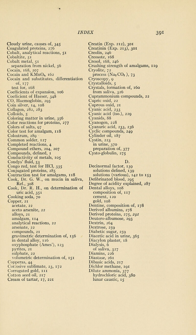 Cloudy urine, causes of, 345 Coagulated proteins, 276 Cobalt, analytical reactions, 51 Cobaltite, 51 Cobalt metal, 51 separation from nickel, 56 Cocain, 168, 207 Cocain and KMn04, 162 Cocain and substitutes, differentiation of, 177 test for, 168 Coefficients of expansion, 106 Coefficient of Haeser, 348 CO, Haemoglobin, 295 Coin silver, 14, 108 Collagen, 282, 283 Colloids, 5 Coloring matter in urine, 356 Color reactions for proteins, 277 Colors of salts, 97 Color test for amalgam, 118 Colostrum, 289 ■ Common solder, 127 Completed reactions, 4 Compound ethers, 204, 207 Compounds, defined, i Conductivity of metals, 105 Condys' fluid, 53 Congo red, test for HCl, 335 Conjugated proteins, 285 Contraction test for amalgams, 118 Cook, Dr. G. W., on mucin in saliva, Ref., 308 Cook, Dr. R. H., on determination of uric acid, 351 Cooking soda, 70 Copper, 21 acetate, 22 aceto arsenite, 22 alloys, 21 amalgam, 114 analytical reactions, 22 arsenate, 22 compounds, 21 gravimetric determination of, 156 in dental alloy, 116 oxyphosphate (Ames'), 123 pyrites, 21 sulphate, 22 volumetric determination of, 151 Copperas, 44 Corrosive sublimate, 23, 172 Corrugated gold, iii Cotton seed oil, 217 Cream of tartar, 17, 221 Creatin (Exp. 212), 301 Creatinin (Exp. 213), 301 Creolin, 246 Creosote, 168 Cresol, 168, 246 Crushing strength of amalgams, 119 Cryohte, 72 process (Na2C03 ), 73 Cryoscopy, 9 Crystalloids, 5 Crystals, formation of, 160 from saliva, 326 Cuprammonium compounds, 22 Cupric oxid, 22 Cuprous oxid, 21 Cyanic acid, 233 Cyanic acid (iso.), 229 Cyanids, 88 Cyanogen, 228 Cyanuric acid, 233, 236 Cyclic compounds, 249 Cylinder oil, 187 Cystin, 223 in urine, 370 preparation of, 377 Cysto-globulin, 275 D. Decinormal factor, 139 solutions defined, 139 solutions (various), 142 to 153 Defibrinated blood, 295 Degree of acidity explained, 287 Dental alloys, 108 composition of, 117 cement, 120 gold, 108 Dentine, composition of, 178 Derived albumins, 278 Derived proteins, 275, 2gi Deutero-albumose, 293 Dextrin, 264 Dextrose, 259 Diabetic sugar, 259 Diacetic acid in urine, 365 Diacylon plaster, 18 Dialysis, 6 of sahva, 327 Diamins, 226 Diastase, 261 Dibasic acids, 217 Dichlor methane, 191 Dilute ammonia, 377 hydrochloric acid, 380 lunar caustic, 15