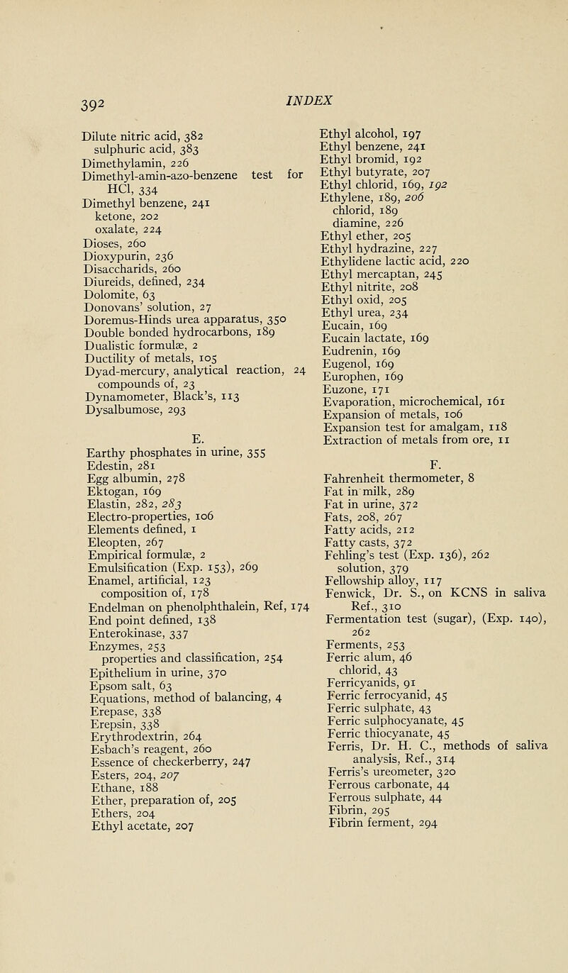 Dilute nitric acid, 382 sulphuric acid, 383 Dimethylamin, 226 Dimethyl-amin-azo-benzene test for HCl, 334 Dimethyl benzene, 241 ketone, 202 oxalate, 224 Dioses, 260 Dioxypurin, 236 Disaccharids, 260 Diureids, defined, 234 Dolomite, 63 Donovans' solution, 27 Doremus-Hinds urea apparatus, 350 Double bonded hydrocarbons, 189 Dualistic formulae, 2 DuctiUty of metals, 105 Dyad-mercury, analytical reaction, 24 compounds of, 23 Dynamometer, Black's, 113 Dysalbumose, 293 E. Earthy phosphates in urine, 355 Edestin, 281 Egg albumin, 278 Ektogan, 169 Elastin, 282, 283 Electro-properties, 106 Elements defined, i Eleopten, 267 Empirical formulae, 2 Emulsification (Exp. 153), 269 Enamel, artificial, 123 composition of, 178 Endelman on phenolphthalein, Ref, 174 End point defined, 138 Enterokinase, 337 Enzymes, 253 properties and classification, 254 EpitheUum in urine, 370 Epsom salt, 63 Equations, method of balancing, 4 Erepase, 338 Erepsin, 338 Erythrodextrin, 264 Esbach's reagent, 260 Essence of checkerberry, 247 Esters, 204, 2oy Ethane, 188 Ether, preparation of, 205 Ethers, 204 Ethyl acetate, 207 Ethyl alcohol, 197 Ethyl benzene, 241 Ethyl bromid, 192 Ethyl butyrate, 207 Ethyl chlorid, 169, ig2 Ethylene, 189, 206 chlorid, 189 diamine, 226 Ethyl ether, 205 Ethyl hydrazine, 227 Ethylidene lactic acid, 220 Ethyl mercaptan, 245 Ethyl nitrite, 208 Ethyl oxid, 205 Ethyl urea, 234 Eucain, 169 Eucain lactate, 169 Eudrenin, 169 Eugenol, 169 Europhen, 169 Euzone, 171 Evaporation, microchemical, 161 Expansion of metals, 106 Expansion test for amalgam, 118 Extraction of metals from ore, 11 F. Fahrenheit thermometer, 8 Fat in milk, 289 Fat in urine, 372 Fats, 208, 267 Fatty acids, 212 Fatty casts, 372 Fehling's test (Exp. 136), 262 solution, 379 Fellowship alloy, 117 Fen wick. Dr. S., on KCNS in saHva Ref., 310 Fermentation test (sugar), (Exp. 140), 262 Ferments, 253 Ferric alum, 46 chlorid, 43 Ferricyanids, 91 Ferric ferrocyanid, 45 Ferric sulphate, 43 Ferric sulphocyanate, 45 Ferric thiocyanate, 45 Ferris, Dr. H. C, methods of saliva analysis, Ref., 314 Ferris's ureometer, 320 Ferrous carbonate, 44 Ferrous sulphate, 44 Fibrin, 295 Fibrin ferment, 294