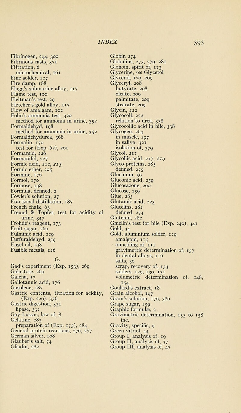 Fibrinogen, 294, 300 Fibrinous casts, 371 Filtration, 6 microchemical, 161 Fine solder, 127 Fire damp, 188 Flagg's submarine alloy, 117 Flame test, 100 Fleitman's test, 29 Fletcher's gold alloy, 117 Flow of amalgam, 102 FoHn's ammonia test, 320 method for ammonia in urine, 352 Formaldehyd, 198 method for ammonia in urine, 352 Formaldehydurea, 368 Formalin, 170 test for (Exp. 62), 201 Formamid, 226 Formanilid, 227 Formic acid, 212, 213 Formic ether, 205 Formine, 170 Formol, 170 Formose, 198 Formula, defined, 2 Fowler's solution, 27 Fractional distillation, 187 French chalk, 63 Freund & Topfer, test for acidity of urine, 347 Frohde's reagent, 173 Fruit sugar, 260 FuLminic acid, 229 Furfuraldehyd, 259 Fusel oil, 198 Fusible metals, 126 G. Gad's experiment (Exp. 153), 269 Galactose, 260 Galena, 17 GaUotannic acid, 176 Gasolene, 187 Gastric contents, titration for acidity, (Exp. 229), 336 Gastric digestion, 331 lipase, 332 Gay-Lussac, law of, 8 Gelatine, 283 preparation of (Exp. 175), 284 General protein reactions, 276, 277 German silver, 108 Glauber's salt, 74 Gliadin, 282 Globin 274 GlobuUns, 273, 279, 281 Glonoin, spirit of, 173 Glycerine, see Glycerol Glycerol, 170, 209 Glyceryl, 208 butyrate, 208 oleate, 209 pahnitate, 209 stearate, 209 Glycin, 222 Glycocoll, 222 relation'to urea, 338 Glycocollic acid in bile, 338 Glycogen, 264 in muscle, 297 in sahva, 321 isolation of, 379 Glycol, 217 Glycolhc acid, 217, 2ig Glyco-proteins, 285 defined, 275 Glucinum, 59 Gluconic acid, 259 Glucosazone, 260 Glucose, 259 Glue, 283 Glutamic acid, 223 Glutehns, 282 defined, 274 Glutenin, 282 GmeHn's test for bile (Exp. 240), 341 Gold, 34 Gold, aluminium solder, 129 amalgam, 115 ■ armeahng of, in gravimetric determination of, 157 in dental alloys, 116 salts, 36 scrap, recovery of, 133 solders, 129, 130, 131 volumetric determination of, 148, 154 Goulard's extract, 18 Grain alcohol, 197 Gram's solution, 170, 380 Grape sugar, 259 Graphic formulae, 2 Gravimetric determination, 153 to 158 inc. Gravity, specific, 9 Green vitriol, 44 Group I, analysis of, 19 Group II, analysis of, 37 Group III, analysis of, 47