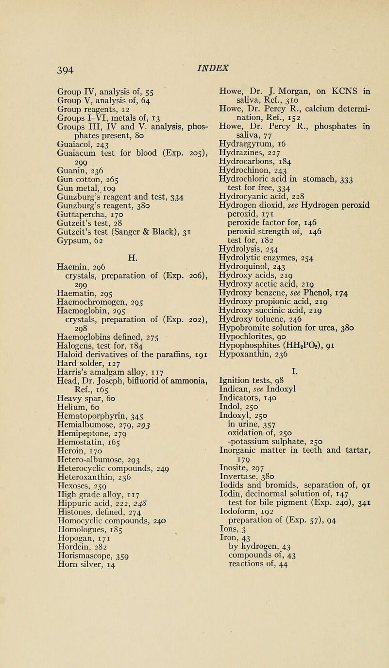 Group IV, analysis of, 55 Group V, analysis of, 64 Group reagents, 12 Groups I-VI, metals of, 13 Groups III, IV and V- analysis, phos- phates present, 80 Guaiacol, 243 Guaiacum test for blood (Exp. 205), 299 Guanin, 236 Gun cotton, 265 Gun metal, 109 Gunzburg's reagent and test, 334 Gunzburg's reagent, 380 Guttapercha, 170 Gutzeit's test, 28 Gutzeit's test (Sanger & Black), 31 G3T)sum, 62 H. Haemin, 296 crystals, preparation of (Exp. 206), 299 Haematin, 295 Haemochromogen, 295 Haemoglobin, 295 crystals, preparation of (Exp. 202), 298 Haemoglobins defined, 275 Halogens, test for, 184 Haloid derivatives of the parafiins, 191 Hard solder, 127 Harris's amalgam alloy, 117 Head, Dr. Joseph, bifluorid of ammonia, Ref., i6s Heavy spar, 60 Hehum, 60 Hematoporphyrin, 345 Hemialbumose, 279, 293 Hemipeptone, 279 Hemostatin, 165 Heroin, 170 Hetero-albumose, 293 Heterocyclic compounds, 249 Heteroxanthin, 236 Hexoses, 259 High grade alloy, 117 Hippuric acid, 222, 248 Histones, defined, 274 Homocychc compounds, 240 Homologues, 185 Hopogan, 171 Hordein, 282 Horismascope, 359 Horn silver, 14 Howe, Dr. J. Morgan, on KCNS in saUva, Ref., 310 Howe, Dr. Percy R., calcium determi- nation, Ref., 152 Howe, Dr. Percy R., phosphates in sahva, 77 Hydrargyrum, 16 Hydrazines, 227 Hydrocarbons, 184 Hydrochinon, 243 Hydrochloric acid in stomach, 333 test for free, 334 Hydrocyanic acid, 228 Hydrogen dioxid, see Hydrogen peroxid peroxid, 171 peroxide factor for, 146 peroxid strength of, 146 test for, 182 Hydrolysis, 254 Hydrolytic enzymes, 254 Hydroquinol, 243 Hydroxy acids, 219 Hydroxy acetic acid, 219 Hydroxy benzene, see Phenol, 174 Hydroxy propionic acid, 219 Hydroxy succinic acid, 219 Hydroxy toluene, 246 Hypobromite solution for urea, 380 Hypochlorites, 90 Hypophosphites (HH2PO2), 91 Hypoxanthin, 236 Ignition tests, 98 Indican, see Indoxyl Indicators, 140 Indol, 250 Indoxyl, 250 in urine, 357 oxidation of, 250 -potassium sulphate, 250 Inorganic matter in teeth and tartar, 179 Inosite, 297 Invertase, 380 lodids and bromids, separation of, 91 lodin, decinormal solution of, 147 test for bile pigment (Exp. 240), 341 Iodoform, 192 preparation of (Exp. 57), 94 Ions, 3 Iron, 43 by hydrogen, 43 compounds of, 43 reactions of, 44