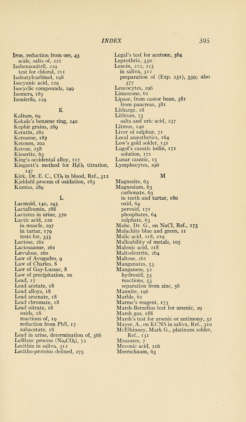 Iron, reduction from ore, 43 scale, salts of, 221 Isobenzonitril, 229 test for chloral, 211 Isobutylcarbinol, 198 Isocyanic acid, 229 Isocyclic compounds, 249 Isomers^ 185 Isonitrils, 229 K Kalium, 69 Kekule's benzene ring, 240 Kephir grains, 289 Keratin, 282 Kerosene, 187 Ketones, 202 Ketose, 258 Kieserite, 63 King's occidental alloy, 117 Kingzett's method for H2O2 titration, 147 Kirk, Dr. E. C, CO2 in blood, Ref., 312 Kjeldahl process of oxidation, 183 Kumiss, 289 Lacmoid, 140, 243 Lactalbumin, 288 Lactates in urine, 370 Lactic acid, 220 in muscle, 297 in tartar, 179 tests for, 335 Lactose, 261 Lactosazone, 261 Laevulose. 260 Law of Avogadro, 9 Law of Charles, 8 Law of Gay-Lussac, 8 Law of precipitation, 10 Lead,17 Lead acetate, 18 Lead alloys, 18 Lead arsenate, 18 Lead chromate, 18 Lead nitrate, 18 oxids, 18 reactions of, 19 reduction from PbS, 17 subacetate, 18 Lead in urine, determination of, 366 LeBlanc process (Na2C03), 72 Lecithin in saliva, 312 Lecitho-proteins defined, 275 Legal's test for acetone, 364 Leptothrix, 330 Leucin, 222, 223 in saliva, 312 preparation of (Exp. 231), 339; also 377 Leucocytes, 296 Limestone, 61 Lipase, from castor bean, 381 from pancreas, 381 Litharge, 18 Lithium, 75 salts and uric acid, 237 Litmus, 140 Liver of sulphur, 71 Local anaesthetics, 164 Low's gold solder, 131 Lugol's caustic iodin, 171 solution, 171 Lunar caustic, 15 Lymphocytes, 296 M Magnesite, 63 Magnesium, 63 carbonate, 63 in teeth and tartar, 180 oxid, 64 peroxid, 171 phosphates, 64 sulphate, 63 Mahe, Dr. G., on NaCl, Ref., 175 Malachite blue and green, 21 Malic acid, 218, 219 Malleability of metals, 105 Malonic acid, 218 Maltodextrin, 264 Maltose, 261 Manganates, 53 Manganese, 52 hydroxid, 53 reactions, 53 separation from zinc, 56 Mannite, 196 Marble, 61 Marme's reagent, 173 Marsh-Berzelius test for arsenic, 29 Marsh gas, 188 Marsh's test for arsenic or antimony, 32 Mayer, A., on KCNS in saliva, Ref., 310 McElhinney, Mark G., platinum solder, Ref., 131 Measures, 7 Meconic acid, 216 Meerschaum, 63
