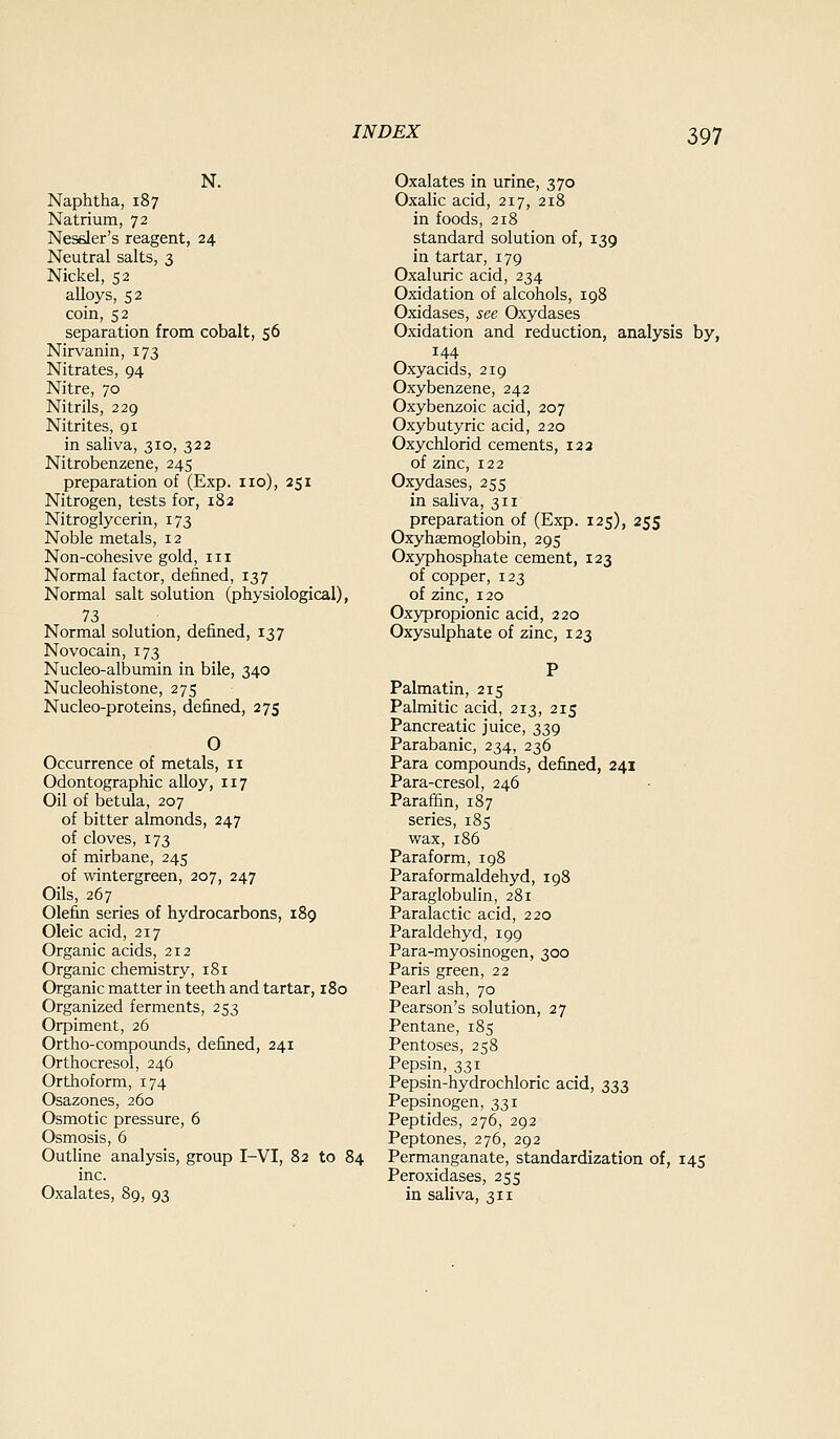 N. Naphtha, 187 Natrium, 72 Nesder's reagent, 24 Neutral salts, 3 Nickel, 52 alloys, 52 coin, 52 separation from cobalt, 56 Nirvanin, 173 Nitrates, 94 Nitre, 70 Nitrils, 229 Nitrites, 91 in sahva, 310, 322 Nitrobenzene, 245 preparation of (Exp. no), 251 Nitrogen, tests for, 182 Nitroglycerin, 173 Noble metals, 12 Non-cohesive gold, in Normal factor, defined, 137 Normal salt solution (physiological), 73 Normal solution, defined, 137 Novocain, 173 Nucleo-albumin in bile, 340 Nucleohistone, 275 Nucleo-proteins, defined, 275 O Occurrence of metals, 11 Odontographic alloy, 117 Oil of betula, 207 of bitter almonds, 247 of cloves, 173 of mirbane, 245 of wintergreen, 207, 247 Oils, 267 Olefin series of hydrocarbons, 189 Oleic acid, 217 Organic acids, 212 Organic chemistry, 181 Organic matter in teeth and tartar, 180 Organized ferments, 253 Orpiment, 26 Ortho-compounds, defined, 241 Orthocresol, 246 Orthoform, 174 Osazones, 260 Osmotic pressure, 6 Osmosis, 6 Outline analysis, group I-VI, 82 to 84 inc. Oxalates, 89, 93 Oxalates in urine, 370 Oxalic acid, 217, 218 in foods, 218 standard solution of, 139 in tartar, 179 Oxaluric acid, 234 Oxidation of alcohols, 198 Oxidases, see Oxydases Oxidation and reduction, analysis by, 144 Oxyacids, 219 Oxybenzene, 242 Oxybenzoic acid, 207 Oxybutyric acid, 220 Oxychlorid cements, 122 of zinc, 122 Oxydases, 255 in saliva, 311 preparation of (Exp. 125), 255 Oxyhemoglobin, 295 Oxyphosphate cement, 123 of copper, 123 of zinc, 120 Oxypropionic acid, 220 Oxysulphate of zinc, 123 Palmatin, 215 Palmitic acid, 213, 215 Pancreatic juice, 339 Parabanic, 234, 236 Para compounds, defined, 241 Para-cresol, 246 Paraffin, 187 series, 185 wax, 186 Paraform, 198 Paraformaldehyd, 198 Paraglobuhn, 281 Paralactic acid, 220 Paraldehyd, 199 Para-myosinogen, 300 Paris green, 22 Pearl ash, 70 Pearson's solution, 27 Pentane, 185 Pentoses, 258 Pepsin, 331 Pepsin-hydrochloric acid, 333 Pepsinogen, 331 Peptides, 276, 292 Peptones, 276, 292 Permanganate, standardization of, 145 Peroxidases, 255 in saliva, 311