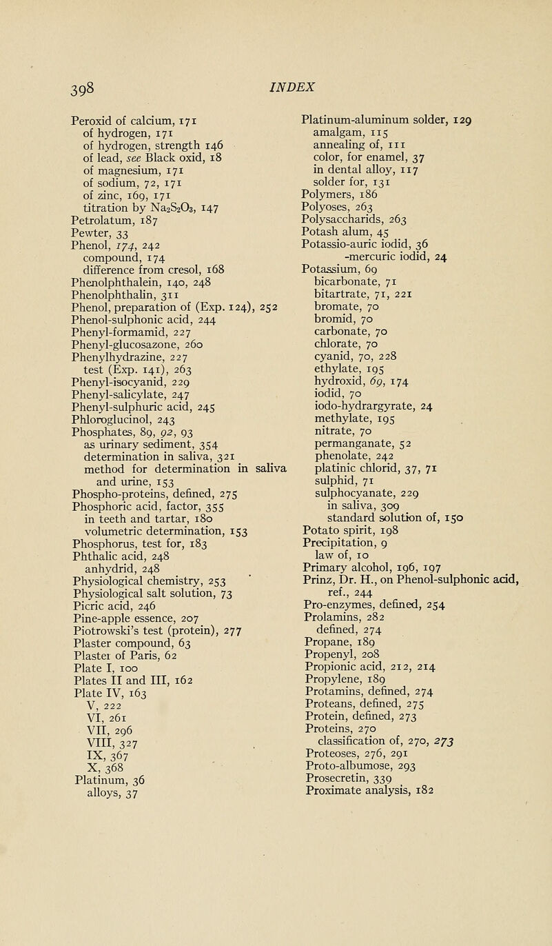 Peroxid of caldum, 171 of hydrogen, 171 of hydrogen, strength 146 of lead, see Black oxid, 18 of magnesium, 171 of sodium, 72, 171 of zinc, 169, 171 titration by Na2S203, i47 Petrolatum, 187 Pewter, 2>3 Phenol, 174, 242 compound, 174 difference from cresol, 168 Phenolphthalein, 140, 248 PhenolphthaUn, 311 Phenol, preparation of (Exp. 124), 252 Phenol-sulphonic acid, 244 Phenyl-formamid, 227 Phenyl-glucosazone, 260 Phenylhydrazine, 227 test (Exp. 141), 263 Phenyl-isocyanid, 229 Phenyl-salicylate, 247 Phenyl-sulphuric acid, 245 Phloroglucinol, 243 Phosphates, 89, p2, 93 as urinary sediment, 354 determination in saliva, 321 method for determination in saliva and urine, 153 Phospho-proteins, defined, 275 Phosphoric acid, factor, 355 in teeth and tartar, 180 volumetric determination, 153 Phosphorus, test for, 183 Phthahc acid, 248 anhydrid, 248 Physiological chemistry, 253 Physiological salt solution, 73 Picric acid, 246 Pine-apple essence, 207 Piotrowski's test (protein), 277 Plaster compound, 63 Plaster of Paris, 62 Plate I, 100 Plates II and III, 162 Plate IV, 163 V, 222 VI, 261 VII, 296 VIII, 327 IX, 367 X, 368 Platinum, 36 alloys, 37 Platinum-aluminum solder, 129 amalgam, 115 annealing of, in color, for enamel, 37 in dental alloy, 117 solder for, 131 Pol3Tners, 186 Polyoses, 263 Polysaccharids, 263 Potash alum, 45 Potassio-auric iodid, 36 -mercuric iodid, 24 Potassiiun, 69 bicarbonate, 71 bitartrate, 71, 221 bromate, 70 bromid, 70 carbonate, 70 chlorate, 70 cyanid, 70, 228 ethylate, 195 hydroxid, 6g, 174 iodid, 70 iodo-hydrargyrate, 24 methylate, 195 nitrate, 70 permanganate, 52 phenolate, 242 platinic chlorid, 37, 71 sulphid, 71 sulphocyanate, 229 in saliva, 309 standard solution of, 150 Potato spirit, 198 Precipitation, 9 law of, 10 Primary alcohol, 196, 197 Prinz, Dr. H., on Phenol-sulphonic add, ref., 244 Pro-enzymes, defined, 254 Prolamins, 282 defined, 274 Propane, 189 Propenyl, 208 Propionic acid, 212, 214 Propylene, 189 Protamins, defined, 274 Proteans, defined, 275 Protein, defined, 273 Proteins, 270 classification of, 270, 273 Proteoses, 276, 291 Proto-albumose, 293 Prosecretin, 339 Proximate analysis, 182