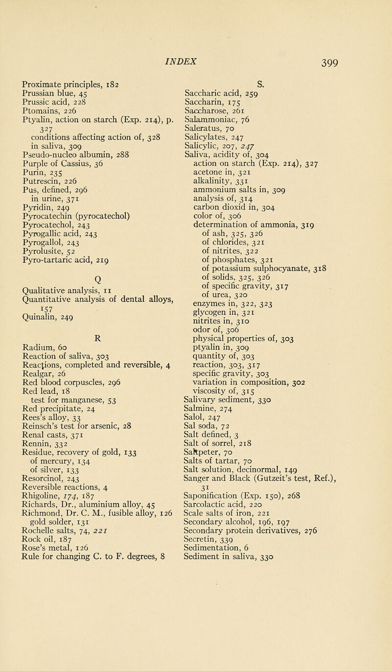 Proximate principles, 182 Prussian blue, 45 Prussic acid, 228 Ptomains, 226 Ptyalin, action on starch (Exp. 214), p. 327 conditions affecting action of, 328 in saliva, 309 Pseudo-nucleo albumin, 288 Purple of Cassias, 36 Purin, 235 Putrescin, 226 Pus, defined, 296 in urine, 371 Pyridin, 249 Pyrocatecbin (pyrocatechol) Pyrocatechol, 243 Pyrogallic acid, 243 Pyrogallol, 243 Pyrolusite, 52 Pyro-tartaric acid, 219 Qualitative analysis, 11 Quantitative analysis of dental alloys, 157 Quinalin, 249 R Radium, 60 Reaction of saliva, 303 Reactions, completed and reversible, 4 Realgar, 26 Red blood corpuscles, 296 Red lead, 18 test for manganese, 53 Red precipitate, 24 Rees's alloy, 33 Reinsch's test for arsenic, 28 Renal casts, 371 Rennin, 332 Residue, recovery of gold, 133 of mercury, 134 of silver, 133 Resorcinol, 243 Reversible reactions, 4 Rhigoline, 174, 187 Richards, Dr., aluminium alloy, 45 Richmond, Dr. C. M., fusible alloy, 126 gold solder, 131 Rochelle salts, 74, 221 Rock oil, 187 Rose's metal, 126 Rule for changing C. to F. degrees, 8 S. Saccharic acid, 259 Saccharin, 175 Saccharose, 261 Salammoniac, 76 Saleratus, 70 Sahcylates, 247 SaUcylic, 207, 247 Saliva, acidity of, 304 action on starch (Exp. 214), 327 acetone in, 321 alkalinity, 331 ammonium salts in, 309 analysis of, 314 carbon dioxid in, 304 color of, 306 determination of ammonia, 319 of ash, 325, 326 of chlorides, 321 of nitrites, 322 of phosphates, 321 of potassium sulphocyanate, 318 of sohds, 325, 326 of specific gravity, 317 of urea, 320 enzymes in, 322, 323 glycogen in, 321 nitrites in, 310 odor of, 306 physical properties of, 303 ptyalin in, 309 quantity of, 303 reaction, 303, 317 specific gravity, 303 variation in composition, 302 viscosity of, 315 Sahvary sediment, 330 Salmine, 274 Salol, 247 Sal soda, 72 Salt defined, 3 Salt of sorrel, 218 Saltpeter, 70 Salts of tartar, 70 Salt solution, decinormal, 149 Sanger and Black (Gutzeit's test, Ref.), Saponification (Exp. 150), 268 Sarcolactic acid, 220 Scale salts of iron, 221 Secondary alcohol, 196, 197 Secondary protein derivatives, 276 Secretin, 339 Sedimentation, 6 Sediment in saliva, 330