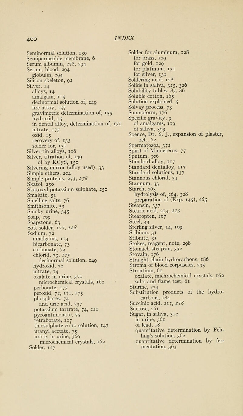 Seminormal solution, 139 Semipermeable membrane, 6 Sermn albumin, 278, 294 Serum, blood, 294 globulin, 294 Silicon skeleton, 92 Silver, 14 alloys, 14 amalgam, 115 decinormal solution of, 149 fire assay, 157 gravimetric determination of, 155 hydroxid, 15 in dental alloy, determination of, 150 nitrate, 175 oxid, 15 recovery of, 133 solder for, 131 Silver-tin alloys, 116 Silver, titration of, 149 of by KCyS, 150 Silvering mirror (alloy used), 33 Simple ethers, 204 Simple proteins, 273, 278 Skatol, 250 Skatoxyl potassium sulphate, 250 Smaltite, 51 Smelling salts, 76 Smithsonite, 53 Smoky urine, 345 Soap, 209 Soapstone, 63 Soft solder, 127, 128 Sodium, 72 amalgams, 113 bicarbonate, 73 carbonate, 72 chlorid, 73, 175 decinormal solution, 149 hydroxid, 72 nitrate, 74 oxalate in urine, 370 microchemical crystals, 162 perborate, 175 peroxid, 72, 171, 175 phosphates, 74 and uric acid, 237 potassimn tartrate, 74, 221 pyroantimonate, 75 tetraborate, 167 thiosulphate n/io solution, 147 uranyl acetate, 75 urate, in urine, 369 microchemical crystals, 162 Solder, 127 Solder for aluminimi, 128 for brass, 129 for gold, 129 for platinum, 131 for silver, 131 Soldering acid, 128 Solids in saliva, 325, 326 Solubility tables, 85, 86 Soluble cotton, 265 Solution explained, 5 Solvay process, 73 Somnoform, 176 Specific gra\ity, 9 of amalgams, 119 of sahva, 303 Spence, Dr. S. J., expansion of plaster, ref., 62 Spermatozoa, 372 Spirit of Mindererus, 77 Sputum, 306 Standard aUoy, 117 Standard dentaUoy, 117 Standard solutions, 137 Stannous chlorid, 34 Stannum, 33 Starch, 263 hydrolysis of, 264, 328 preparation of (Exp. 145), 265 Steapsin, 337 Stearic acid, 213, 2i§ Stearopten, 267 Steel, 43 Sterhng silver, 14, 109 Stibium, 31 Stibnite, 31 Stokes, reagent, note, 298 Stomach steapsin, 332 Stovain, 176 Straight chain hydrocarbons, 186 Stroma of blood corpuscles, 295 Strontium, 61 oxalate, michrochemical crystals, 162 salts and flame test, 61 Sturine, 274 Substitution products of the hydro- carbons, 184 Succinic acid, 217, 218 Sucrose, 261 Sugar, in saliva, 312 in urine, 361 of lead, 18 quantitative determination by Feh- hng's solution, 362 quantitative determination by fer- mentation, 363