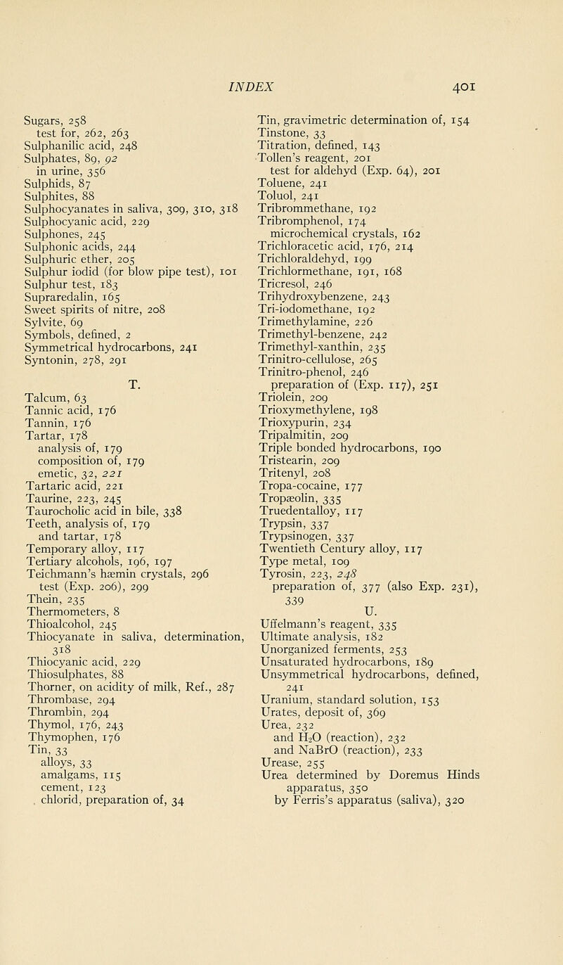 Sugars, 258 test for, 262, 263 Sulphanilic acid, 248 Sulphates, 89, p2 in urine, 356 Sulphids, 87 Sulphites, 88 Sulphocyanates in saliva, 309, 310, 318 Sulphocyanic acid, 229 Sulphones, 245 Sulphonic acids, 244 Sulphuric ether, 205 Sulphur iodid (for blow pipe test), loi Sulphur test, 183 Supraredahn, 165 Sweet spirits of nitre, 208 Sylvite, 69 Symbols, defined, 2 Symmetrical hydrocarbons, 241 Syntonin, 278, 291 T. Talcum, 63 Tannic acid, 176 Tannin, 176 Tartar, 178 analysis of, 179 composition of, 179 emetic, 32, 221 Tartaric acid, 221 Taiu-ine, 223, 245 Taurocholic acid in bile, 338 Teeth, analysis of, 179 and tartar, 178 Temporary alloy, 117 Tertiary alcohols, 196, 197 Teichmann's haemin crystals, 296 test (Exp. 206), 299 Thein, 235 Thermometers, 8 Thioalcohol, 245 Thiocyanate in saliva, determination, 318 Thiocyanic acid, 229 Thiosulphates, 88 Thorner, on acidity of milk, Ref., 287 Thrombase, 294 Thrombin, 294 Thymol, 176, 243 Thymophen, 176 Tin, 33 alloys, 33 amalgams, 115 cement, 123 . chlorid, preparation of, 34 Tin, gravimetric determination of, 154 Tinstone, 33 Titration, defined, 143 Tollen's reagent, 201 test for aldehyd (Exp. 64), 201 Toluene, 241 Toluol, 241 Tribrommethane, 192 Tribromphenol, 174 microchemical crystals, 162 Trichloracetic acid, 176, 214 Trichloraldehyd, 199 Trichlormethane, 191, 168 Tricresol, 246 Trihydroxybenzene, 243 Tri-iodomethane, 192 Trimethylamine, 226 Trimethyl-benzene, 242 Trimethyl-xanthin, 235 Trinitro-cellulose, 265 Trinitro-phenol, 246 preparation of (Exp. 117), 251 Triolein, 209 Trioxymethylene, 198 Trioxypurin, 234 Tripalmitin, 209 Triple bonded hydrocarbons, 190 Tristearin, 209 Tritenyl, 208 Tropa-cocaine, 177 Tropaeolin, 335 Truedentalloy, 117 Trypsin, 337 Trypsinogen, 337 Twentieth Century alloy, 117 Type metal, 109 Tyrosin, 223, 248 preparation of, 377 (also Exp. 231), 339 U. Uffelmann's reagent, 335 Ultimate analysis, 182 Unorganized ferments, 253 Unsaturated hydrocarbons, 189 Unsymmetrical hydrocarbons, defined, 241 Uranium, standard solution, 153 Urates, deposit of, 369 Urea, 232 and H2O (reaction), 232 and NaBrO (reaction), 233 Urease, 255 Urea determined by Doremus Hinds apparatus, 350 by Ferris's apparatus (saHva), 320