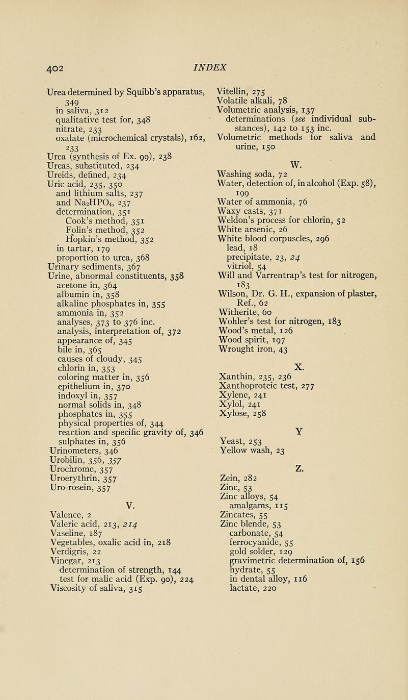 Urea determined by Sqmbb's apparatus, 349 in saliva, 312 qualitative test for, 348 nitrate, 233 oxalate (microchemical crystals), 162, 233 Urea (synthesis of Ex. 99), 238 Ureas, substituted, 234 Ureids, defined, 234 Uric acid, 235, 350 and lithium salts, 237 and Na2HP04, 237 determination, 351 Cook's method, 351 Folin's method, 352 ifopkin's method, 352 in tartar, 179 proportion to urea, 368 Urinary sediments, 367 Urine, abnormal constituents, 358 acetone in, 364 albumin in, 358 alkahne phosphates in, 355 ammonia in, 352 analyses, 373 to 376 inc. analysis, interpretation of, 372 appearance of, 345 bile in, 365 causes of cloudy, 345 chlorin in, 353 coloring matter in, 356 epithelium in, 370 indoxyl in, 357 normal sohds in, 348 phosphates in, 355 physical properties of, 344 reaction and specific gravity of, 346 sulphates in, 356 Urinometers, 346 UrobiUn, 356, 357 Urochrome, 357 Uroerythrin, 357 Uro-rosein, 357 Valence, 2 Valeric acid, 213, 214 VaseUne, 187 Vegetables, oxalic acid in, 218 Verdigris, 22 Vinegar, 213 determination of strength, 144 test for malic acid (Exp. 90), 224 Viscosity of saliva, 315 Vitellin, 275 Volatile alkali, 78 Volumetric analysis, 137 determinations {see individual sub- stances), 142 to 153 inc. Volumetric methods for saUva and urine, 150 W. Washing soda, 72 Water, detection of, in alcohol (Exp. 58), 199 Water of ammonia, 76 Waxy casts, 371 Weldon's process for chlorin, 52 White arsenic, 26 White blood corpuscles, 296 lead, 18 precipitate, 23, 24 vitriol, 54 Will and Varrentrap's test for nitrogen, 183 Wilson, Dr. G. H., expansion of plaster, Ref., 62 Witherite, 60 Wohler's test for nitrogen, 183 Wood's metal, 126 Wood spirit, 197 Wrought iron, 43 X. Xanthin, 235, 236 Xanthoproteic test, 277 Xylene, 241 Xylol, 241 Xylose, 258 Yeast, 253 Yellow wash, 23 Zein, 282 Zinc, 53 Zinc alloys, 54 amalgams, 115 Zincates, 55 Zinc blende, 53 carbonate, 54 ferrocyanide, 55 gold solder, 129 gravimetric determination of, 156 hydrate, 55 in dental alloy, 116 lactate, 220